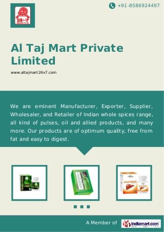 +91-8586924497
A Member of
Al Taj Mart Private
Limited
www.altajmart24x7.com
We are eminent Manufacturer, Exporter, Supplier,
Wholesaler, and Retailer of Indian whole spices range,
all kind of pulses, oil and allied products, and many
more. Our products are of optimum quality, free from
fat and easy to digest.
 