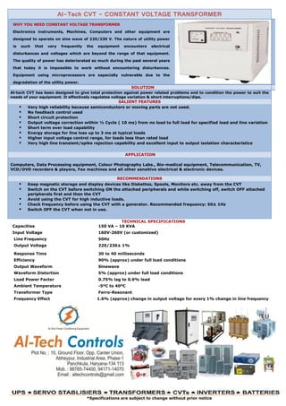 Al-Tech CVT - CONSTANT VOLTAGE TRANSFORMER
WHY YOU NEED CONSTANT VOLTAGE TRANSFORMER
Electronics instruments, Machines, Computers and other equipment are
designed to operate on sine wave of 220/230 V. The nature of utility power
is such that very frequently the equipment encounters electrical
disturbances and voltages which are beyond the range of that equipment.
The quality of power has deteriorated so much during the past several years
that today it is impossible to work without encountering disturbances.
Equipment using microprocessors are especially vulnerable due to the
degradation of the utility power.
SOLUTION
Al-tech CVT has been designed to give total protection against power related problems and to condition the power to suit the
needs of your equipment. It effectively regulates voltage variation & short interruptions/dips.
SALIENT FEATURES
 Very high reliability because semiconductors or moving parts are not used.
 No feedback control used
 Short circuit protection
 Output voltage correction within ½ Cycle ( 10 ms) from no load to full load for specified load and line variation
 Short term over load capability
 Energy storage for line loss up to 3 ms at typical loads
 Higher input voltage control range, for loads less than rated load
 Very high line transient/spike rejection capability and excellent input to output isolation characteristics
APPLICATION
Computers, Data Processing equipment, Colour Photography Labs., Bio-medical equipment, Telecommunication, TV,
VCD/DVD recorders & players, Fax machines and all other sensitive electrical & electronic devices.
RECOMMENDATIONS
 Keep magnetic storage and display devices like Diskettes, Spools, Monitors etc. away from the CVT
 Switch on the CVT before switching ON the attached peripherals and while switching off, switch OFF attached
peripherals first and then the CVT
 Avoid using the CVT for high inductive loads.
 Check frequency before using the CVT with a generator. Recommended frequency: 50± 1Hz
 Switch OFF the CVT when not in use.
TECHNICAL SPECIFICATIONS
Capacities 150 VA – 10 KVA
Input Voltage 160V-260V (or customized)
Line Frequency 50Hz
Output Voltage 220/230± 1%
Response Time 30 to 40 milliseconds
Efficiency 90% (approx) under full load conditions
Output Waveform Sinewave
Waveform Distortion 5% (approx) under full load conditions
Load Power Factor 0.75% lag to 0.9% lead
Ambient Temperature -5ºC to 40ºC
Transformer Type Ferro-Resonant
Frequency Effect 1.6% (approx) change in output voltage for every 1% change in line frequency
*Specifications are subject to change without prior notice
 