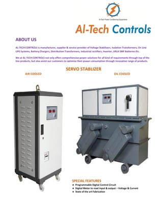 ABOUT US
AL-TECH CONTROLS is manufacturer, supplier & service provider of Voltage Stabilizers, Isolation Transformers, On Line
UPS Systems, Battery Chargers, Distribution Transformers, Industrial rectifiers, Inverter, VRLA SMF Batteries Etc.
We at AL-TECH CONTROLS not only offers comprehensive power solutions for all kind of requirements through top of the
line products, but also assist our customers to optimize their power consumption through innovative range of products.
SERVO STABLIZER
AIR COOLED OIL COOLED
SPECIAL FEATURES
 Programmable Digital Control Circuit
 Digital Meter to read input & output – Voltage & Current
 State of the art Fabrication
 