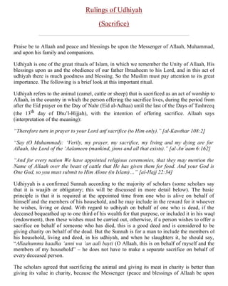 Rulings of Udhiyah                                                                   Page 1 of 6


                                     Rulings of Udhiyah
                                           (Sacrifice)


Praise be to Allaah and peace and blessings be upon the Messenger of Allaah, Muhammad,
and upon his family and companions.

Udhiyah is one of the great rituals of Islam, in which we remember the Unity of Allaah, His
blessings upon us and the obedience of our father Ibraaheem to his Lord, and in this act of
udhiyah there is much goodness and blessing. So the Muslim must pay attention to its great
importance. The following is a brief look at this important ritual.

Udhiyah refers to the animal (camel, cattle or sheep) that is sacrificed as an act of worship to
Allaah, in the country in which the person offering the sacrifice lives, during the period from
after the Eid prayer on the Day of Nahr (Eid al-Adhaa) until the last of the Days of Tashreeq
(the 13th day of Dhu’l-Hijjah), with the intention of offering sacrifice. Allaah says
(interpretation of the meaning):

“Therefore turn in prayer to your Lord anf sacrifice (to Him only).” [al-Kawthar 108:2]

“Say (O Muhammad): ‘Verily, my prayer, my sacrifice, my living and my dying are for
Allaah, the Lord of the ‘Aalameen (mankind, jinns and all that exists).” [al-An’aam 6:162]

“And for every nation We have appointed religious ceremonies, that they may mention the
Name of Allaah over the beast of cattle that He has given them for food. And your God is
One God, so you must submit to Him Alone (in Islam)…” [al-Hajj 22:34]

Udhiyyah is a confirmed Sunnah according to the majority of scholars (some scholars say
that it is waajib or obligatory; this will be discussed in more detail below). The basic
principle is that it is required at the appointed time from one who is alive on behalf of
himself and the members of his household, and he may include in the reward for it whoever
he wishes, living or dead. With regard to udhiyah on behalf of one who is dead, if the
deceased bequeathed up to one third of his wealth for that purpose, or included it in his waqf
(endowment), then these wishes must be carried out, otherwise, if a person wishes to offer a
sacrifice on behalf of someone who has died, this is a good deed and is considered to be
giving charity on behalf of the dead. But the Sunnah is for a man to include the members of
his household, living and deed, in his udhiyah, and when he slaughters it, he should say,
“Allaahumma haadha ‘anni wa ‘an aali bayti (O Allaah, this is on behalf of myself and the
members of my household” – he does not have to make a separate sacrifice on behalf of
every deceased person.

The scholars agreed that sacrificing the animal and giving its meat in charity is better than
giving its value in charity, because the Messenger (peace and blessings of Allaah be upon


http://63.175.194.25/topics/al-udhiyah/al-udhiyah.shtml                                1/1/2005
 