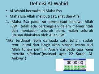 Definisi Al-Wahid
• Al-Wahid bermaksud Maha Esa
• Maha Esa Allah meliputi zat, sifat dan Af’al
1. Maha Esa pada zat bermaksud bahawa Allah
SWT tidak ada perkongsian dalam memerintah
dan mentadbir seluruh alam, malah seluruh
urusan dilakukan oleh Allah SWT
“Jika terdapat lebih daripada satu tuhan, sudah
tentu bumi dan langit akan binasa. Maha suci
Allah tuhan pemilik Arash daripada apa yang
mereka sifatkan”(maksud ayat 22 Surah Al-
Anbiya’ )
 
