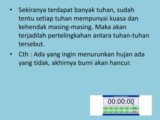 • Sekiranya terdapat banyak tuhan, sudah
tentu setiap tuhan mempunyai kuasa dan
kehendak masing-masing. Maka akan
terjadilah pertelingkahan antara tuhan-tuhan
tersebut.
• Cth : Ada yang ingin menurunkan hujan ada
yang tidak, akhirnya bumi akan hancur.
 