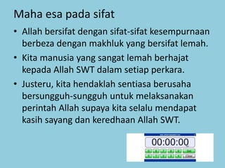 Maha esa pada sifat
• Allah bersifat dengan sifat-sifat kesempurnaan
berbeza dengan makhluk yang bersifat lemah.
• Kita manusia yang sangat lemah berhajat
kepada Allah SWT dalam setiap perkara.
• Justeru, kita hendaklah sentiasa berusaha
bersungguh-sungguh untuk melaksanakan
perintah Allah supaya kita selalu mendapat
kasih sayang dan keredhaan Allah SWT.
 
