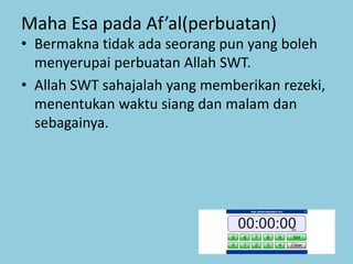 Maha Esa pada Af’al(perbuatan)
• Bermakna tidak ada seorang pun yang boleh
menyerupai perbuatan Allah SWT.
• Allah SWT sahajalah yang memberikan rezeki,
menentukan waktu siang dan malam dan
sebagainya.
 