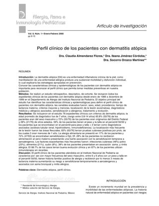 6                                                                 Almendarez FC y cols. Pacientes con dermatitis atópica

                 Vol. 9, Núm. 1 • Enero-Febrero 2000
                                                                          Artículo de investigación
          Vol. 9, Núm. 1 • Enero-Febrero 2000
          pp 6-15




                   Perfil clínico de los pacientes con dermatitis atópica
                                           Dra. Claudia Almendarez Flores,* Dra. Ileana Jiménez Córdoba,*
                                                                          Dra. Socorro Orozco Martínez**


RESUMEN

Introducción: La dermatitis atópica (DA) es una enfermedad inflamatoria crónica de la piel, como
manifestación de una enfermedad alérgica produce una sustancial morbilidad y disfunción individual,
lo cual explicaría las estrategias apropiadas en prevención.
Conocer las características clínicas y epidemiológicas de los pacientes con dermatitis atópica es
importante para reconocer el perfil clínico que permita tomar medidas preventivas en nuestra
población.
Métodos: Se realizó un estudio retrospectivo, descriptivo, de cohorte. Se revisaron todos los
expedientes clínicos de los pacientes con dermatitis atópica desde enero de 1989 a diciembre de
1999 en el Departamento de Alergia del Instituto Nacional de Pediatría. El objetivo principal del
estudio fue identificar las características clínicas y epidemiológicas para definir el perfil clínico de
pacientes con dermatitis atópica. las variables evaluadas fueron: sexo, edad, procedencia, tiempo de
lactancia materna, criterios mayores y menores, localización de la lesión eczematosa, diagnósticos
médicos y alérgicos asociados, sensibilización a alergenos, tratamiento y evolución.
Resultados: Se incluyeron en el estudio 76 expedientes clínicos con criterios de dermatitis atópica, la
edad promedio de diagnóstico fue de 7 años, (rango entre 0.8-14 años) 65.8% (50/76) de los
pacientes eran del sexo masculino y 72% (55/76) de los pacientes eran originarios del Distrito Federal
y 28% (21/76) de otros estados. 59% de los pacientes tienen el peso y la talla en el percentil 50/50 y
los pacientes que se encontraban en el percentil para peso y talla < 3 tenían como diagnósticos
asociados (acidosis tubular renal, hipotiroidismo, inmunodeficiencia). La localización más frecuente
de la lesión fueron las áreas flexurales, 83% (63/76) tenían pruebas cutáneas positivas por prick, de
los cuales 5 eran menores de 1 año. La alergia alimentaria se presentó en 17% de los pacientes y
74% (47/63) se encontraban sensibilizados a Dpt, Df. 28% de los pacientes no recibieron
alimentación al seno materno presentando una fuerte asociación con la sensibilización temprana a
aeroalergenos. Los factores exacerbantes más frecuentes fueron: infecciones cutáneas (48%) polvo
(23%), alimentos (21%), sudor (8%). 38% de los pacientes presentaban en asociación: asma, y rinitis
alérgica. El 98.7% de los casos tenían buena evolución clínica y en 87% de los pacientes utilizan
inmunoterapia sin recaídas.
Discusión: El perfil clínico de los pacientes atendidos en el Instituto Nacional de Pediatría se
caracteriza por: ser con mayor frecuencia del sexo masculino, entre 6 y 9 años con un peso y talla en
el percentil 50/50, tienen historia familiar positiva de alergia y recibieron por lo menos 3 meses de
lactancia materna aumentando su riesgo a sensibilizarse tempranamente a aeroalergenos y
asociados con asma bronquial y rinitis alérgica.

Palabras clave: Dermatitis atópica, perfil clínico.



                     edigraphic.com                                                INTRODUCCIÓN
  * Residente de Inmunología y Alergia.
 ** Médico adscrito del Servicio de Alergia.
                                                                  Existe un incremento mundial en la prevalencia y
                                                               morbilidad de las enfermedades atópicas. La historia
Servicio de Alergia. Instituto Nacional de Pediatría. México   natural de enfermedad atópica en pacientes con riesgos
 