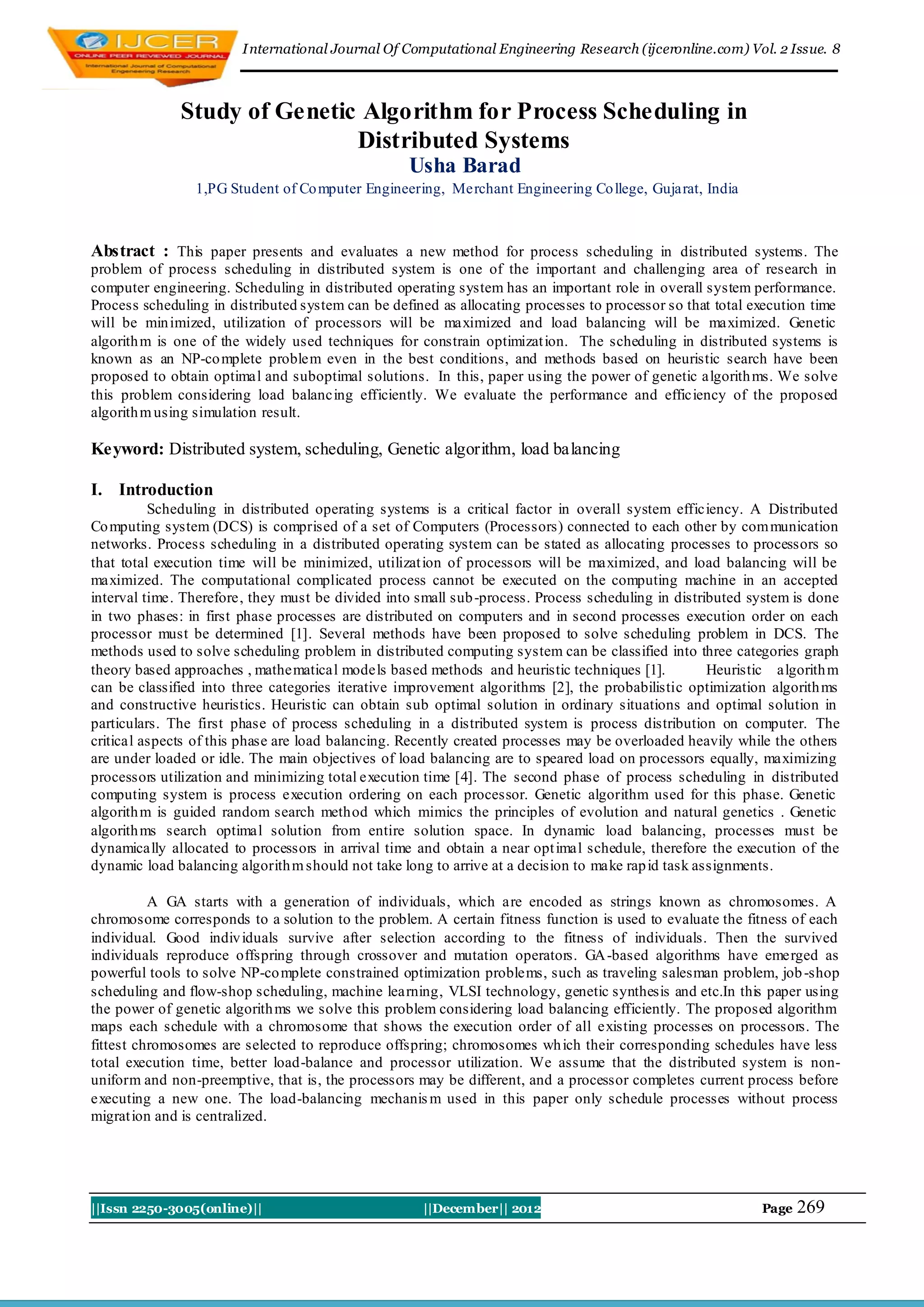 I nternational Journal Of Computational Engineering Research (ijceronline.com) Vol. 2 Issue. 8



              Study of Genetic Algorithm for Process Scheduling in
                              Distributed Systems
                                                   Usha Barad
                1,PG Student of Co mputer Engineering, Merchant Engineering Co llege, Gujarat, India



Abstract : This paper presents and evaluates a new method for process scheduling in distributed systems. The
problem of process scheduling in distributed system is one of the important and challenging area of research in
computer engineering. Scheduling in distributed operating system has an important role in overall system performance.
Process scheduling in distributed system can be defined as allocating processes to processor so that total execution time
will be min imized, utilization of processors will be maximized and load balancing will be maximized. Genetic
algorith m is one of the widely used techniques for constrain optimizat ion. The scheduling in distributed systems is
known as an NP-co mplete problem even in the best conditions, and methods based on heuristic search have been
proposed to obtain optimal and suboptimal solutions. In this, paper using the power of genetic algorith ms. We solve
this problem considering load balancing efficiently. We evaluate the performance and efficiency of the proposed
algorith m using simulation result.

Keyword: Distributed system, scheduling, Genetic algorithm, load balancing

I. Introduction
          Scheduling in distributed operating systems is a critical factor in overall system efficiency. A Distributed
Co mputing system (DCS) is comprised of a set of Computers (Processors) connected to each other by com munication
networks. Process scheduling in a distributed operating system can be stated as allocating processes to processors so
that total execution time will be minimized, utilizat ion of processors will be maximized, and load balancing will be
maximized. The computational complicated process cannot be executed on the computing machine in an accepted
interval time. Therefore, they must be divided into small sub -process. Process scheduling in distributed system is done
in two phases: in first phase processes are distributed on computers and in second processes execution order on each
processor must be determined [1]. Several methods have been proposed to solve scheduling problem in DCS. The
methods used to solve scheduling problem in distributed computing system can be classified into three categories graph
theory based approaches , mathematical models based methods and heuristic techniques [1].            Heuristic algorith m
can be classified into three categories iterative improvement algorithms [2], the probabilistic optimization algorith ms
and constructive heuristics. Heuristic can obtain sub optimal solution in ordinary situations and optimal solution in
particulars. The first phase of process scheduling in a distributed system is process distribution on computer. The
critical aspects of this phase are load balancing. Recently created processes may be overloaded heavily while the others
are under loaded or idle. The main objectives of load balancing are to speared load on processors equally, maximizing
processors utilization and minimizing total execution time [4]. The second phase of process scheduling in distributed
computing system is process execution ordering on each processor. Genetic algorithm used for this phase. Genetic
algorith m is guided random search method which mimics the principles of evolution and natural genetics . Genetic
algorith ms search optimal solution from entire solution space. In dynamic load balancing, processes must be
dynamically allocated to processors in arrival time and obtain a near opt imal schedule, therefore the execution of the
dynamic load balancing algorith m should not take long to arrive at a decision to make rap id task assignments.

          A GA starts with a generation of individuals, which are encoded as strings known as chromosomes. A
chromosome corresponds to a solution to the problem. A certain fitness function is used to evaluate the fitness of each
individual. Good indiv iduals survive after selection according to the fitness of individuals. Then the survived
individuals reproduce offspring through crossover and mutation operators. GA -based algorithms have emerged as
powerful tools to solve NP-co mplete constrained optimization problems, such as traveling salesman problem, job -shop
scheduling and flow-shop scheduling, machine learning, VLSI technology, genetic synthesis and etc.In this paper using
the power of genetic algorith ms we solve this problem considering load balancing efficiently. The proposed algorithm
maps each schedule with a chromosome that shows the execution order of all existing processes on processors. The
fittest chromosomes are selected to reproduce offspring; chromosomes wh ich their corresponding schedules have less
total execution time, better load-balance and processor utilization. We assume that the distributed system is non-
uniform and non-preemptive, that is, the processors may be different, and a processor completes current process before
executing a new one. The load-balancing mechanis m used in this paper only schedule processes without process
migrat ion and is centralized.




||Issn 2250-3005(online)||                           ||December|| 2012                                      Page   269
 
