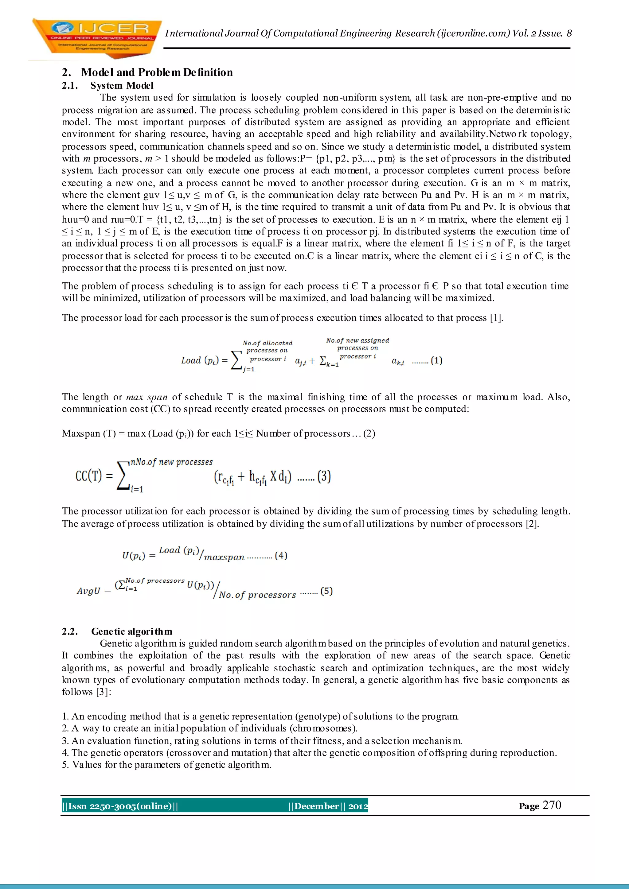 I nternational Journal Of Computational Engineering Research (ijceronline.com) Vol. 2 Issue. 8



2. Model and Problem Definition
2.1.   System Model
          The system used for simulation is loosely coupled non-uniform system, all task are non-pre-emptive and no
process migrat ion are assumed. The process scheduling problem considered in t his paper is based on the determin istic
model. The most important purposes of distributed system are assigned as providing an appropriate and efficient
environment for sharing resource, having an acceptable speed and high reliability and availability.Netwo rk topology,
processors speed, communication channels speed and so on. Since we study a determin istic model, a distributed system
with m processors, m > 1 should be modeled as follows:P= {p1, p2, p3,..., p m} is the set of processors in the distributed
system. Each processor can only execute one process at each mo ment, a processor completes current process before
executing a new one, and a process cannot be moved to another processor during execution. G is an m × m mat rix,
where the element guv 1≤ u,v ≤ m of G, is the communicat ion delay rate between Pu and Pv. H is an m × m mat rix,
where the element huv 1≤ u, v ≤m of H, is the time required to transmit a unit of data from Pu and Pv. It is obvious that
huu=0 and ruu=0.T = {t1, t2, t3,...,tn} is the set of processes to execution. E is an n × m matrix, where the element eij 1
≤ i ≤ n, 1 ≤ j ≤ m of E, is the execution time of process ti on processor pj. In distributed systems the execution time of
an individual process ti on all processors is equal.F is a linear mat rix, where the element fi 1≤ i ≤ n of F, is the target
processor that is selected for process ti to be executed on.C is a linear matrix, where the element ci i ≤ i ≤ n of C, is the
processor that the process ti is presented on just now.
The problem of process scheduling is to assign for each process ti Є T a processor fi Є P so that total execution time
will be minimized, utilization of processors will be maximized, and load balancing will be maximized.
The processor load for each processor is the sum of process execution times allocated to that process [1].




The length or max span of schedule T is the maximal fin ishing time of all the processes or maximu m load. Also,
communicat ion cost (CC) to spread recently created processes on processors must be computed:

Maxspan (T) = max (Load (p i )) for each 1≤i≤ Nu mber of processors … (2)




The processor utilizat ion for each processor is obtained by dividing the sum of processing times by scheduling length.
The average of process utilization is obtained by dividing the sum of all utilizations by number of processors [2].




2.2.   Genetic algori thm
          Genetic algorith m is guided random search algorith m based on the principles of evolution and natural genetics.
It combines the exploitation of the past results with the exploration of new areas of the search space. Genetic
algorith ms, as powerful and broadly applicable stochastic search and optimization techniques, are the most widely
known types of evolutionary computation methods today. In general, a genetic algorithm has five basic components as
follows [3]:

1. An encoding method that is a genetic representation (genotype) of solutions to the program.
2. A way to create an in itial population of individuals (chro mosomes).
3. An evaluation function, rat ing solutions in terms of their fitness, and a selection mechanis m.
4. The genetic operators (crossover and mutation) that alter the genetic co mposition of offspring during reproduction.
5. Values for the parameters of genetic algorith m.



||Issn 2250-3005(online)||                             ||December|| 2012                                       Page   270
 