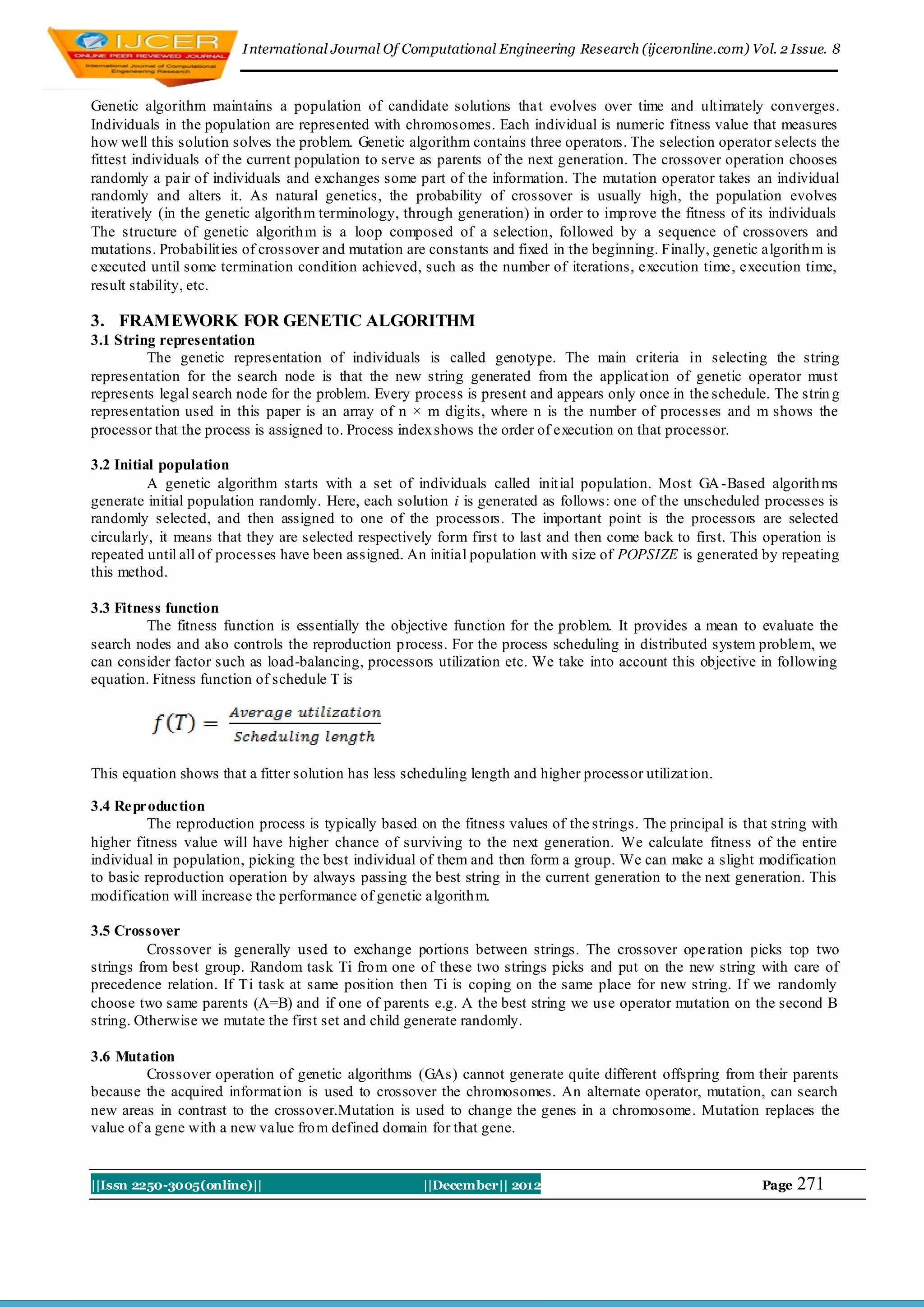 I nternational Journal Of Computational Engineering Research (ijceronline.com) Vol. 2 Issue. 8



Genetic algorithm maintains a population of candidate solutions tha t evolves over time and ult imately converges.
Individuals in the population are represented with chromosomes. Each individual is numeric fitness value that measures
how well this solution solves the problem. Genetic algorithm contains three operators. The selection operator selects the
fittest individuals of the current population to serve as parents of the next generation. The crossover operation chooses
randomly a pair of individuals and exchanges some part of the information. The mutation operator takes an individual
randomly and alters it. As natural genetics, the probability of crossover is usually high, the population evolves
iteratively (in the genetic algorith m terminology, through generation) in order to imp rove the fitness of its individuals
The structure of genetic algorith m is a loop composed of a selection, followed by a sequence of crossovers and
mutations. Probabilit ies of crossover and mutation are constants and fixed in the beginning. Finally, genetic algorith m is
executed until some termination condition achieved, such as the number of iterations, execution time, execution time,
result stability, etc.

3. FRAMEWORK FOR GENETIC ALGORITHM
3.1 String representation
         The genetic representation of individuals is called genotype. The main criteria in selecting the string
representation for the search node is that the new string generated from the applicat ion of genetic operator must
represents legal search node for the problem. Every process is present and appears only once in the schedule. The strin g
representation used in this paper is an array of n × m dig its, where n is the number of processes and m shows the
processor that the process is assigned to. Process index shows the order of execution on that processor.

3.2 Initial population
          A genetic algorithm starts with a set of individuals called init ial population. Most GA -Based algorith ms
generate initial population randomly. Here, each solution i is generated as follows: one of the unscheduled processes is
randomly selected, and then assigned to one of the processors. The important point is the processors are selected
circularly, it means that they are selected respectively form first to last and then come back to first. This operation is
repeated until all of processes have been assigned. An initial population with size of POPSIZE is generated by repeating
this method.

3.3 Fitness function
         The fitness function is essentially the objective function for the problem. It provides a mean to evaluate the
search nodes and also controls the reproduction process. For the process scheduling in distributed system problem, we
can consider factor such as load-balancing, processors utilization etc. We take into account this objective in following
equation. Fitness function of schedule T is




This equation shows that a fitter solution has less scheduling length and higher processor utilizat ion.

3.4 Reproduction
          The reproduction process is typically based on the fitness values of the strings. The principal is that string with
higher fitness value will have higher chance of surviving to the next generation. We calculate fitness of the entire
individual in population, picking the best individual of them and then form a group. We can make a slight modification
to basic reproduction operation by always passing the best string in the current generation to the next generation. This
modification will increase the performance of genetic algorith m.

3.5 Crossover
          Crossover is generally used to exchange portions between strings. The crossover ope ration picks top two
strings from best group. Random task Ti fro m one of these two strings picks and put on the new string with care of
precedence relation. If Ti task at same position then Ti is coping on the same place for new string. If we randomly
choose two same parents (A=B) and if one of parents e.g. A the best string we use operator mutation on the second B
string. Otherwise we mutate the first set and child generate randomly.

3.6 Mutation
         Crossover operation of genetic algorithms (GAs) cannot generate quite different offspring from their parents
because the acquired informat ion is used to crossover the chromosomes. An alternate operator, mutation, can search
new areas in contrast to the crossover.Mutation is used to change the genes in a chromosome. Mutation replaces the
value of a gene with a new value fro m defined domain for that gene.


||Issn 2250-3005(online)||                             ||December|| 2012                                        Page   271
 