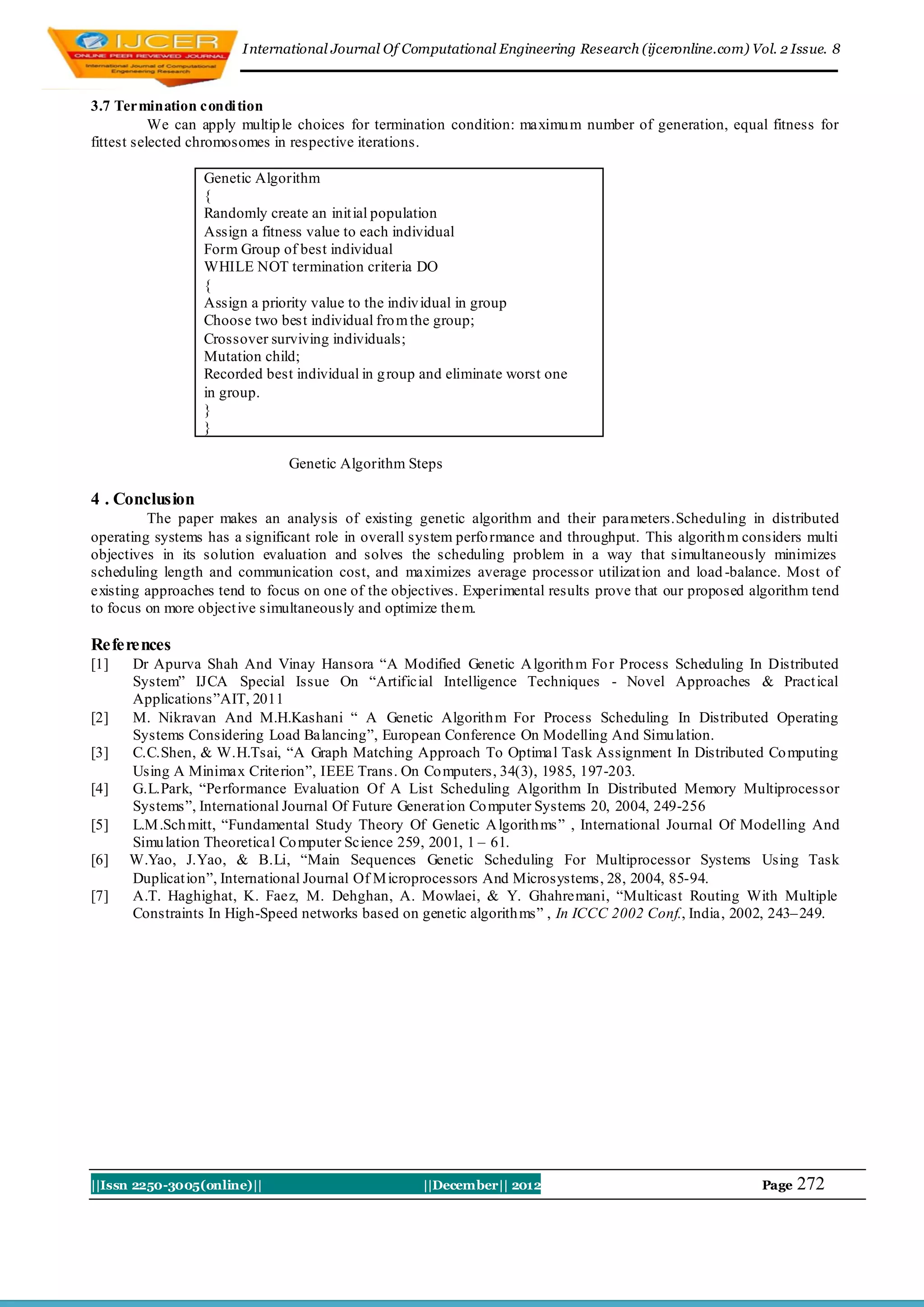 I nternational Journal Of Computational Engineering Research (ijceronline.com) Vol. 2 Issue. 8



3.7 Termination condi tion
           We can apply multip le choices for termination condition: maximu m number of generation, equal fitness for
fittest selected chromosomes in respective iterations.

                 Genetic Algorithm
                 {
                 Randomly create an init ial population
                 Assign a fitness value to each individual
                 Form Group of best individual
                 WHILE NOT termination criteria DO
                 {
                 Assign a priority value to the indiv idual in group
                 Choose two best individual fro m the group;
                 Crossover surviving individuals;
                 Mutation child;
                 Recorded best individual in g roup and eliminate worst one
                 in group.
                 }
                 }

                               Genetic Algorithm Steps

4 . Conclusion
         The paper makes an analysis of existing genetic algorithm and their parameters.Scheduling in distributed
operating systems has a significant role in overall system perfo rmance and throughput. This algorith m considers multi
objectives in its solution evaluation and solves the scheduling problem in a way that simultaneously minimizes
scheduling length and communication cost, and maximizes average processor utilizat ion and load -balance. Most of
existing approaches tend to focus on one of the objectives. Experimental results prove that our proposed algorithm tend
to focus on more object ive simultaneously and optimize them.

References
[1]   Dr Apurva Shah And Vinay Hansora “A Modified Genetic A lgorith m Fo r Process Scheduling In Distributed
      System” IJCA Special Issue On “Artificial Intelligence Techniques - Novel Approaches & Pract ical
      Applications”AIT, 2011
[2]   M. Nikravan And M.H.Kashani “ A Genetic Algorith m For Process Scheduling In Distributed Operating
      Systems Considering Load Balancing”, European Conference On Modelling And Simu lation.
[3]   C.C.Shen, & W.H.Tsai, “A Graph Matching Approach To Optimal Task Assignment In Distributed Co mputing
      Using A Minimax Criterion”, IEEE Trans. On Co mputers, 34(3), 1985, 197-203.
[4]   G.L.Park, “Performance Evaluation Of A List Scheduling Algorithm In Distributed Memory Multiprocessor
      Systems”, International Journal Of Future Generat ion Co mputer Systems 20, 2004, 249-256
[5]   L.M .Sch mitt, “Fundamental Study Theory Of Genetic A lgorith ms” , International Journal Of Modelling And
      Simu lation Theoretical Co mputer Science 259, 2001, 1 – 61.
[6]   W.Yao, J.Yao, & B.Li, “Main Sequences Genetic Scheduling For Multiprocessor Systems Using Task
      Duplicat ion”, International Journal Of M icroprocessors And Microsystems, 28, 2004, 85-94.
[7]   A.T. Haghighat, K. Faez, M. Dehghan, A. Mowlaei, & Y. Ghahremani, “Multicast Routing With Multiple
      Constraints In High-Speed networks based on genetic algorith ms” , In ICCC 2002 Conf., India, 2002, 243– 249.




||Issn 2250-3005(online)||                          ||December|| 2012                                     Page   272
 