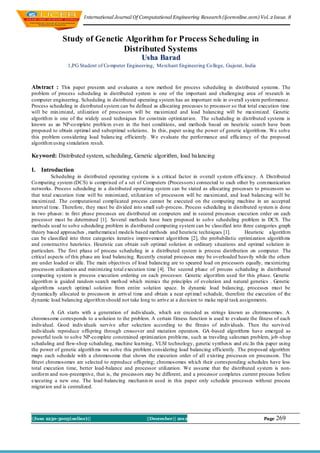 I nternational Journal Of Computational Engineering Research (ijceronline.com) Vol. 2 Issue. 8



              Study of Genetic Algorithm for Process Scheduling in
                              Distributed Systems
                                                   Usha Barad
                1,PG Student of Co mputer Engineering, Merchant Engineering Co llege, Gujarat, India



Abstract : This paper presents and evaluates a new method for process scheduling in distributed systems. The
problem of process scheduling in distributed system is one of the important and challenging area of research in
computer engineering. Scheduling in distributed operating system has an important role in overall system performance.
Process scheduling in distributed system can be defined as allocating processes to processor so that total execution time
will be min imized, utilization of processors will be maximized and load balancing will be maximized. Genetic
algorith m is one of the widely used techniques for constrain optimizat ion. The scheduling in distributed systems is
known as an NP-co mplete problem even in the best conditions, and methods based on heuristic search have been
proposed to obtain optimal and suboptimal solutions. In this, paper using the power of genetic algorith ms. We solve
this problem considering load balancing efficiently. We evaluate the performance and efficiency of the proposed
algorith m using simulation result.

Keyword: Distributed system, scheduling, Genetic algorithm, load balancing

I. Introduction
          Scheduling in distributed operating systems is a critical factor in overall system efficiency. A Distributed
Co mputing system (DCS) is comprised of a set of Computers (Processors) connected to each other by com munication
networks. Process scheduling in a distributed operating system can be stated as allocating processes to processors so
that total execution time will be minimized, utilizat ion of processors will be maximized, and load balancing will be
maximized. The computational complicated process cannot be executed on the computing machine in an accepted
interval time. Therefore, they must be divided into small sub -process. Process scheduling in distributed system is done
in two phases: in first phase processes are distributed on computers and in second processes execution order on each
processor must be determined [1]. Several methods have been proposed to solve scheduling problem in DCS. The
methods used to solve scheduling problem in distributed computing system can be classified into three categories graph
theory based approaches , mathematical models based methods and heuristic techniques [1].            Heuristic algorith m
can be classified into three categories iterative improvement algorithms [2], the probabilistic optimization algorith ms
and constructive heuristics. Heuristic can obtain sub optimal solution in ordinary situations and optimal solution in
particulars. The first phase of process scheduling in a distributed system is process distribution on computer. The
critical aspects of this phase are load balancing. Recently created processes may be overloaded heavily while the others
are under loaded or idle. The main objectives of load balancing are to speared load on processors equally, maximizing
processors utilization and minimizing total execution time [4]. The second phase of process scheduling in distributed
computing system is process execution ordering on each processor. Genetic algorithm used for this phase. Genetic
algorith m is guided random search method which mimics the principles of evolution and natural genetics . Genetic
algorith ms search optimal solution from entire solution space. In dynamic load balancing, processes must be
dynamically allocated to processors in arrival time and obtain a near opt imal schedule, therefore the execution of the
dynamic load balancing algorith m should not take long to arrive at a decision to make rap id task assignments.

          A GA starts with a generation of individuals, which are encoded as strings known as chromosomes. A
chromosome corresponds to a solution to the problem. A certain fitness function is used to evaluate the fitness of each
individual. Good indiv iduals survive after selection according to the fitness of individuals. Then the survived
individuals reproduce offspring through crossover and mutation operators. GA -based algorithms have emerged as
powerful tools to solve NP-co mplete constrained optimization problems, such as traveling salesman problem, job -shop
scheduling and flow-shop scheduling, machine learning, VLSI technology, genetic synthesis and etc.In this paper using
the power of genetic algorith ms we solve this problem considering load balancing efficiently. The proposed algorithm
maps each schedule with a chromosome that shows the execution order of all existing processes on processors. The
fittest chromosomes are selected to reproduce offspring; chromosomes wh ich their corresponding schedules have less
total execution time, better load-balance and processor utilization. We assume that the distributed system is non-
uniform and non-preemptive, that is, the processors may be different, and a processor completes current process before
executing a new one. The load-balancing mechanis m used in this paper only schedule processes without process
migrat ion and is centralized.




||Issn 2250-3005(online)||                           ||December|| 2012                                      Page   269
 