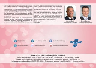 Se você quer ser empresário, conhece um empreendedor ou já está no mercado e pretende ampliar seu negócio, é hora de saber mais sobre o Sebrae-SP. Oferecemos orientação, a grande maioria delas gratuita, visando
capacitar o dono ou futuro empreendedor de um negócio
próprio, dando-lhe condições de desenvolver uma gestão bem planejada, com informações sobre mercado,
tecnologia, e oportunidades de crescimento no Brasil
e no exterior.
Cobrimos os quatro setores da economia (comércio,
indústria, serviços e agronegócios) e nossas ações
pretendem sensibilizar potenciais empresários, microempreendedores individuais (MEI), microempresas,

empresas de pequeno porte e produtores rurais, colocando à disposição cursos, cartilhas sobre uma enorme
variedade de temas, oficinas, palestras, projetos,
programas e consultorias individuais e coletivas.
Concentramos nesta agenda uma série de informações
que serão extremamente úteis. O Sebrae-SP está presente em todo o Estado de São Paulo. São 33 escritórios
regionais, 11 Pontos de Atendimento ao Empreendedor
(PAs) e 86 Postos Sebrae-SP de Atendimento ao
Empreendedor (PAEs) preparados para prestar um
serviço de qualidade a quem o procurar.
Conte conosco.
Um abraço,

Alencar Burti
Presidente do Conselho

Bruno Caetano
Diretor-superintendente

SEBRAE-SP - Escritório Regional Alto Tietê
Avenida Francisco Ferreira Lopes, 345 - Mogi das Cruzes - SP - Fone: (11) 4722-8244
E-mail: eraltotiete@sebraesp.com.br - Atendimento de segunda a sexta, das 09h às 17h
Informações e inscrições: 0800 570 0800 - De segunda a sexta, das 08h às 20h - Ligação gratuita

 