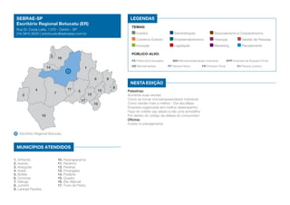 SEBRAE-SP
Escritório Regional Botucatu (ER)

LEGENDAS
TEMAS:

Rua Dr. Costa Leite, 1.570 - Centro - SP
(14) 3815-9020 | erbotucatu@sebraesp.com.br

Eventos	

16

Gestão de Pessoas

Marketing	

Planejamento

PE Potencial Empresário	

14

ME Microempresa	

1
6
11

7

5

10

Escritório Regional Botucatu

MUNICÍPIOS ATENDIDOS
10. Paranapanema
11. Pardinho
12. Pereiras
13. Porangaba
14. Pratânia
15. Quadra
16. São Manuel
17. Torre de Pedra

9
12

13
17

1. Anhembi
2. Arandu
3. Areiópolis
4. Avaré
5. Bofete
6. Conchas
7. Itatinga
8. Jumirim
9. Laranjal Paulista

Finanças	

Legislação	

Público-alvo:

3

2

Associativismo e Cooperativismo

Empreendedorismo	

Inovação	

4

Administração	

Comércio Exterior	

15

MEI Microempreendedor Individual	
PF Pessoa Física	

Nesta edição
8

Palestras:
Aumente suas vendas
Como se tornar microempreendedor individual
Como vender mais e melhor - Dia das Mães
Empresa organizada tem melhor desempenho
Faça do crédito seu aliado e não uma armadilha
Por dentro do código de defesa do consumidor
Oficina:
Invista no planejamento

PR Produtor Rural	

EPP Empresa de Pequeno Porte
PJ Pessoa Jurídica

 