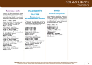 SEBRAE-SP BOTUCATU
Rua Dr. Costa Leite, 1.570
Centro - Botucatu - SP

Aumente suas vendas

PLANEJAMENTO

OFICINA

Palestra que tem como objetivo ampliar
o conhecimento do participante sobre o
marketing com destaque para a promoção de vendas, visando o crescimento
das vendas e do faturamento da empresa.

PALESTRAS

Invista no planejamento

Como se tornar
microempreendedor individual

Oficina que visa sensibilizar os participantes a identificar e analisar as oportunidades de negócio e iniciar o processo de planejamento de uma empresa,
com exposição de vídeos, textos, dinâmicas individuais e em grupo.

01/04, das 19h30 às 21h30
Local: Associação Comercial Laranjal
Paulista - R. Silvano A. Lima, 300
JD. Elite - Laranjal Paulista - SP
Público-Alvo: ME
Informações e inscrições:
(14) 3815-9020 | 0800 570 0800
03/04, das 19h30 às 21h30
Local: Associação Comercial
de Paranapanema - R. Francisco Alves
de Almeida, 605 - Centro
Paranapanema - SP
Público-alvo: ME
Informações e inscrições
(14) 3815-9020 | 0800 570 0800
29/04, das 19h30 às 21h30
Local: Associação Comercial e
Indústrial de São Manuel - R. Marcelo
George, 150 - Vila Ipiranga
São Manuel - SP
Público-alvo: ME
Informações e inscrições
(14) 3815-9020 | 0800 570 0800
Valor: Gratuito

Palestra que visa informar os participantes sobre os principais aspectos da Lei
complementar 128/2008 que dispõe sobre
o microempreendedor individual.
11/03, das 16h às 18h
25/03, das 16h às 18h
08/04, das 16h às 18h
22/04, das 16h às 18h
Local: Sebrae-SP Escritório
Regional Botucatu
Público-alvo: PE
Informações e inscrições:
(14) 3815-9020 | 0800 570 0800
20/03, das 18h30 às 20h30
24/04, das 18h30 às 20h30
Local: Associação Comercial Laranjal
Paulista - R. Silvano A. Lima, 300
JD. Elite - Laranjal Paulista - SP
Público-Alvo: PE
Informações e inscrições:
(14) 3815-9020 | 0800 570 0800
Valor: Gratuito

12/03, das 17h às 21h
26/03, das 17h às 21h
09/04, das 17h às 21h
23/04, das 17h às 21h
Local: Sebrae-SP Escritório
Regional Botucatu
Público-alvo: PE
Informações e inscrições:
(14) 3815-9020 | 0800 570 0800
Valor: Gratuito

Importante: Prezado cliente, a tolerância de atraso para participar nos cursos, oficinas, palestras e eventos similares agendados do SEBRAE-SP é de 15 minutos.
Ao realizar sua inscrição, certifique-se que possa comparecer, pois sua ausência impossibilitará a oportunidade de participação de outro cliente.

5

 