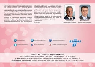Se você quer ser empresário, conhece um empreendedor ou já está no mercado e pretende ampliar seu negócio, é hora de saber mais sobre o Sebrae-SP. Oferecemos orientação, a grande maioria delas gratuita, visando
capacitar o dono ou futuro empreendedor de um negócio
próprio, dando-lhe condições de desenvolver uma gestão bem planejada, com informações sobre mercado,
tecnologia, e oportunidades de crescimento no Brasil
e no exterior.
Cobrimos os quatro setores da economia (comércio,
indústria, serviços e agronegócios) e nossas ações
pretendem sensibilizar potenciais empresários, microempreendedores individuais (MEI), microempresas,

empresas de pequeno porte e produtores rurais, colocando à disposição cursos, cartilhas sobre uma enorme
variedade de temas, oficinas, palestras, projetos,
programas e consultorias individuais e coletivas.
Concentramos nesta agenda uma série de informações
que serão extremamente úteis. O Sebrae-SP está presente em todo o Estado de São Paulo. São 33 escritórios
regionais, 11 Pontos de Atendimento ao Empreendedor
(PAs) e 86 Postos Sebrae-SP de Atendimento ao
Empreendedor (PAEs) preparados para prestar um
serviço de qualidade a quem o procurar.
Conte conosco.
Um abraço,

Alencar Burti
Presidente do Conselho

Bruno Caetano
Diretor-superintendente

SEBRAE-SP - Escritório Regional Botucatu
Rua Dr. Costa Leite, 1570 - Centro - Botucatu - SP - Fone/Fax: (14) 3815-9020
E-mail: erbotucatu@sebraesp.com.br - Atendimento de segunda a sexta, das 09h às 17h
Informações e inscrições: 0800 570 0800 - De segunda a sexta, das 08h às 20h - Ligação gratuita

 