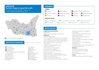 SEBRAE-SP
Escritório Regional Capital Norte (ER)

LEGENDAS
TEMAS:

Rua Duarte de Azevedo, 280/282 - Santana - SP
(11) 2976-2988 | ercnorte@sebraesp.com.br

Eventos	

Administração	

Associativismo e Cooperativismo

Comércio Exterior	

Empreendedorismo	

Finanças	

Gestão de Pessoas

Inovação	

Legislação	

Marketing	

Planejamento

PÚBLICO-ALVO:
PE Potencial Empresário	

10
1

ME Microempresa	

2

7

6

11

14
5

PR Produtor Rural	

EPP Empresa de Pequeno Porte
PJ Pessoa Jurídica

13
9

3

12

MEI Microempreendedor Individual	
PF Pessoa Física	

8

17
4

15

16

Escritório Regional Capital Norte

DISTRITOS ATENDIDOS
PA Jaraguá
PA Brasilândia
PA Tremembé
PA Pirituba
PA Vila Medeiros (a ser inaugurado)
1. Anhanguera
2. Brasilândia
3. Cachoeirinha
4. Casa Verde
5. Freguesia do Ó
6. Jaçanã

7. Jaraguá
8. Limão
9. Mandaqui
10. Perus
11. Pirituba
12. São Domingos
13. Tremembé
14. Tucuruvi
15. Vila Guilherme
16. Vila Maria
17. Vila Medeiros

NESTA EDIÇÃO
Palestra de apresentação:
EMPRETEC
Sebrae mais - estratégias empresariais
Palestras:
Aumente suas vendas
Como a qualidade contribui para seu negócio
Como mapear os processos da sua empresa
Empresa organizada tem melhor desempenho
Merchandising: Torne sua empresa
mais atrativa
Organize o caixa da sua empresa
e não perca dinheiro
Planejamento: O primeiro passo
para começar seu negócio
Por dentro dos custos, despesas
e preço de venda
Saiba administrar o capital de giro
Sebrae-SP responde: Substituição tributária
Impacto na visão da sefaz
Sebrae-SP responde: Liderança
Sebrae-SP responde: NF-e Comércio e serviço

Sebrae-SP responde: Propaganda
e marketing
Sebrae-SP responde: Redes sociais
e links patrocinados
Sebrae-SP responde: Trabalhista
(salão de beleza)
Sebrae-SP responde: Vigilância sanitária
salão de beleza
Workshop: Como inovar: Marketing
de experiência
Workshop: Encontros sobre inovação: Loja
organizada vende mais
Oficinas:
Aprenda a fazer fluxo de caixa
Plano de marketing na medida
Sei comprar
Sei controlar meu dinheiro
Curso:
Aprender a empreender sabor e gestão

 
