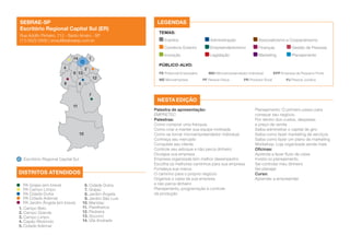 SEBRAE-SP
Escritório Regional Capital Sul (ER)
Rua Adolfo Pinheiro, 712 - Santo Amaro - SP
(11) 5522-0500 | ercsul@sebraesp.com.br

LEGENDAS
TEMAS:

4
9 13
8

Finanças	

Gestão de Pessoas

Legislação	

Marketing	

Planejamento

PÚBLICO-ALVO:

2

PE Potencial Empresário	

12

6
7
11

10

Escritório Regional Capital Sul

DISTRITOS ATENDIDOS
PA Grajaú (em breve)
PA Campo Limpo
PA Cidade Dutra
PA Cidade Ademar
PA Jardim Ângela (em breve)
1. Campo Belo
2. Campo Grande
3. Campo Limpo
4. Capão Redondo
5. Cidade Ademar

Associativismo e Cooperativismo

Empreendedorismo	

Inovação	

1

Administração	

Comércio Exterior	
14

Eventos	

6. Cidade Dutra
7. Grajaú
8. Jardim Ângela
9. Jardim São Luis
10. Marsilac
11. Parelheiros
12. Pedreira
13. Socorro
14. Vila Andrade

ME Microempresa	

MEI Microempreendedor Individual	
PF Pessoa Física	

PR Produtor Rural	

EPP Empresa de Pequeno Porte
PJ Pessoa Jurídica

NESTA EDIÇÃO
Palestra de apresentação:
EMPRETEC
Palestras:
Como comprar uma franquia
Como criar e manter sua equipe motivada
Como se tornar microempreendedor individual
Conheça seu mercado
Conquiste seu cliente
Controle seu estoque e não perca dinheiro
Divulgue sua empresa
Empresa organizada tem melhor desempenho
Escolha os melhores caminhos para sua empresa
Fortaleça sua marca
O caminho para o próprio negócio
Organize o caixa da sua empresa
e não perca dinheiro
Planejamento, programação e controle
da produção

Planejamento: O primeiro passo para
começar seu negócio
Por dentro dos custos, despesas
e preço de venda
Saiba administrar o capital de giro
Saiba como fazer marketing de serviços
Saiba como fazer um plano de marketing
Workshop: Loja organizada vende mais
Oficinas:
Aprenda a fazer fluxo de caixa
Invista no planejamento
Sei controlar meu dinheiro
Sei planejar
Curso:
Aprender a empreender

 