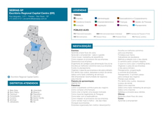SEBRAE-SP
Escritório Regional Capital Centro (ER)
Rua Vergueiro, 1.071 - Paraíso - São Paulo - SP
(11) 3253-2121 | erccentro@sebraesp.com.br

LEGENDAS
TEMAS:

4

10
1

Finanças	

Gestão de Pessoas

Legislação	

Marketing	

Planejamento

PÚBLICO-ALVO:
PE Potencial Empresário	

14
8

ME Microempresa	

MEI Microempreendedor Individual	
PF Pessoa Física	

PR Produtor Rural	

EPP Empresa de Pequeno Porte
PJ Pessoa Jurídica

3

NESTA EDIÇÃO

6

9
13
5

7

Escritório Regional Capital Centro

DISTRITOS ATENDIDOS
1. Bela Vista
2. Bom Retiro
3. Cambuci
4. Consolação
5. Cursino
6. Ipiranga
7. Jabaquara

Associativismo e Cooperativismo

Empreendedorismo	

Inovação	
12

Administração	

Comércio Exterior	
2

Eventos	

8. Liberdade
9. Moema
10. República
11. Sacomã
12. Santa Cecília
13. Saúde
14. Sé

11

Eventos:
Aprenda a fazer fluxo de caixa
Aprender a empreender - sabor e gestão
Como inovar: marketing de experiência
Como mapear os processos de sua empresa
Desenvolva sua empresa
Engenharia de cardápio para alimentação fora do lar
Escolha os melhores caminhos para sua empresa
Invista no planejamento
Organize o caixa de sua empresa e não perca dinheiro
Por dentro dos custos, despesas e preço de venda
Saiba como fazer marketing de serviços
Site empresarial: Oportunidade de negócios
pela Internet
Palestra de apresentação:
EMPRETEC
Palestras:
Como a qualidade contribui para seu negócio
Como comprar uma franquia
Como criar e manter uma equipe motivada
Como importar legalmente do Paraguai
Como lidar com a inadimplência
Como mapear os processos da sua empresa
Como vender mais e melhor - dia das mães
Divulgue sua empresa
Empresa organizada tem melhor desempenho

Escolha os melhores caminhos
para sua empresa
Fortaleça sua marca
Indicadores de resultados
Melhore a relação com o seu cliente
O caminho para o próprio negócio
O que é e como usar o marketing direto
Organize o caixa da sua empresa
e não perca dinheiro
Planejamento, programação
e controle da produção
Planejamento: O primeiro passo
para começar seu negócio
Planeje suas vendas
Por dentro dos custos, despesas
e preço de venda
Saiba como exportar
Saiba como fazer marketing de serviços
Saiba como importar
Satisfaça e encante seus clientes
Oficina:
Aprenda a fazer fluxo de caixa
Curso:
Aprender a empreender

 