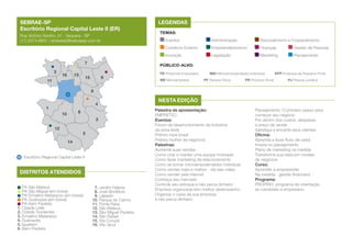 SEBRAE-SP
Escritório Regional Capital Leste II (ER)
Rua Victório Santim, 57 - Itaquera - SP
(11) 2074-6601 | ercleste2@sebraesp.com.br

LEGENDAS
TEMAS:
Eventos	

7
13

16

Finanças	

Gestão de Pessoas

Legislação	

Marketing	

Planejamento

PÚBLICO-ALVO:
6

15

11

Associativismo e Cooperativismo

Empreendedorismo	

Inovação	

3

Administração	

Comércio Exterior	

PE Potencial Empresário	
ME Microempresa	

MEI Microempreendedor Individual	
PF Pessoa Física	

PR Produtor Rural	

EPP Empresa de Pequeno Porte
PJ Pessoa Jurídica

9
4

1

8

10

2
12

5
14

Escritório Regional Capital Leste II

DISTRITOS ATENDIDOS
PA São Mateus
PA São Miguel (em breve)
PA Ermelino Matarazzo (em breve)
PA Guainazes (em breve)
PA Itaim Paulista
1. Cidade Líder
2. Cidade Tiradentes
3. Ermelino Matarazzo
4. Guainazes
5. Iguatemi
6. Itaim Paulista

7. Jardim Helena
8. José Bonifácio
9. Lajeado
10. Parque do Carmo
11. Ponte Rasa
12. São Mateus
13. São Miguel Paulista
14. São Rafael
15. Vila Curuçá
16. Vila Jacuí

NESTA EDIÇÃO
Palestra de apresentação:
EMPRETEC
Eventos:
Fórum de desenvolvimento da indústria
da zona leste
Prêmio mpe brasil
Prêmio mulher de negócios
Palestras:
Aumente suas vendas
Como criar e manter uma equipe motivada
Como fazer marketing de relacionamento
Como se tornar microempreendedor individual
Como vender mais e melhor - dia das mães
Como vender pela internet
Conheça seu mercado
Controle seu estoque e não perca dinheiro
Empresa organizada tem melhor desempenho
Organize o caixa da sua empresa
e não perca dinheiro

Planejamento: O primeiro passo para
começar seu negócio
Por dentro dos custos, despesas
e preço de venda
Satisfaça e encante seus clientes
Oficina:
Aprenda a fazer fluxo de caixa
Invista no planejamento
Plano de marketing na medida
Transforme sua ideia em modelo
de negócios
Curso:
Aprender a empreender
Na medida - gestão financeira
Programa:
PRÓPRIO: programa de orientação
ao candidato a empresário

 