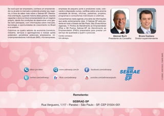 Se você quer ser empresário, conhece um empreendedor ou já está no mercado e pretende ampliar seu negócio, é hora de saber mais sobre o Sebrae-SP. Oferecemos orientação, a grande maioria delas gratuita, visando
capacitar o dono ou futuro empreendedor de um negócio
próprio, dando-lhe condições de desenvolver uma gestão bem planejada, com informações sobre mercado,
tecnologia, e oportunidades de crescimento no Brasil
e no exterior.
Cobrimos os quatro setores da economia (comércio,
indústria, serviços e agronegócios) e nossas ações
pretendem sensibilizar potenciais empresários, microempreendedores individuais (MEI), microempresas,

empresas de pequeno porte e produtores rurais, colocando à disposição cursos, cartilhas sobre uma enorme
variedade de temas, oficinas, palestras, projetos,
programas e consultorias individuais e coletivas.
Concentramos nesta agenda uma série de informações
que serão extremamente úteis. O Sebrae-SP está presente em todo o Estado de São Paulo. São 33 escritórios
regionais, 11 Pontos de Atendimento ao Empreendedor
(PAs) e 86 Postos Sebrae-SP de Atendimento ao
Empreendedor (PAEs) preparados para prestar um
serviço de qualidade a quem o procurar.
Conte conosco.
Um abraço,

Alencar Burti
Presidente do Conselho

Bruno Caetano
Diretor-superintendente

GMM 164911 - 27/01/2014 - 29000 un.

Remetente:
SEBRAE-SP
Rua Vergueiro, 1.117 - Paraíso - São Paulo - SP. CEP 01504-001

 