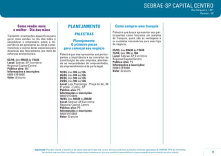 SEBRAE-SP CAPITAL CENTRO

Rua Vergueiro, 1.071
Paraíso - SP

Como vender mais
e melhor - Dia das mães
Transmitir orientações específicas para
gerar mais vendas no dia das mães e
sensibilizar o empresário sobre a importância de aproveitar as datas comemorativas e outras datas especiais para
dinamizar seu faturamento, por meio de
esforços promocionais.
02/04, das 09h30 às 11h30
Local: Sebrae-SP Escritório
Regional Capital Centro
Público-alvo: ME
Informações e inscrições:
0800 570 0800
Valor: Gratuito

PLANEJAMENTO

Como comprar uma franquia

PALESTRAS

Palestra que busca apresentar aos participantes como funciona um sistema
de franquia, quais são as vantagens e
os cuidados necessários para esse tipo
de negócio.

Planejamento:
O primeiro passo
para começar seu negócio
Palestra que visa apresentar aos participantes a importância e os conceitos da
constituição de uma empresa, abordando as necessidades do empreendedor,
do empreendimento e da parte legal.
12/03, das 10h às 12h
26/03, das 10h às 12h
09/04, das 10h às 12h
23/04, das 10h às 12h
Local: Loja Piratininga - Praça da Sé , 96
6º andar - Cj 614 - SP
Público-alvo: PE
Informações e inscrições:
0800 570 0800
18/03, das 18h30 às 20h30
Local: Sebrae-SP Escritório
Regional Capital Centro
Público-alvo: PE
Informações e inscrições:
0800 570 0800
Valor: Gratuito

25/03, das 09h30 às 11h30
15/04, das 14h às 16h
Local: Sebrae-SP Escritório
Regional Capital Centro
Público-alvo: PE
Informações e inscrições:
0800 570 0800
Valor: Gratuito

Importante: Prezado cliente, a tolerância de atraso para participar nos cursos, oficinas, palestras e eventos similares agendados do SEBRAE-SP é de 15 minutos.
Ao realizar sua inscrição, certifique-se que possa comparecer, pois sua ausência impossibilitará a oportunidade de participação de outro cliente.

9

 