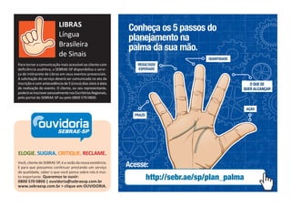 LIBRAS
Língua
Brasileira
de Sinais
Para tornar a comunicação mais acessível ao cliente com
deﬁciência auditiva, o SEBRAE-SP disponibiliza o servi ço de intérprete de Libras em seus eventos presenciais.
A solicitação do serviço deverá ser comunicada no ato da
inscrição e com antecedência de 5 (cinco) dias úteis à data
de realização do evento. O cliente, ou seu representante,
poderá se inscrever pessoalmente nos Escritórios Regionais,
pelo portal do SEBRAE-SP ou pelo 0800 570 0800.

Conheça os 5 passos do
planejamento na
palma da sua mão.
QUANTIDADE
RESULTADO
ESPERADO

O QUE SE
QUER ALCANÇAR

AÇÃO

ouvidoria
SEBRAE-SP

PRAZO

ELOGIE. SUGIRA. CRITIQUE. RECLAME.
Você, cliente do SEBRAE-SP, é a razão da nossa existência.
E para que possamos continuar prestando um serviço
de qualidade, saber o que você pensa sobre nós é muito importante. Queremos te ouvir:

0800 570 0800 | ouvidoria@sebraesp.com.br
www.sebraesp.com.br > clique em OUVIDORIA.

Acesse:

http://sebr.ae/sp/plan_palma

 