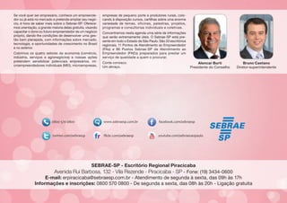 Se você quer ser empresário, conhece um empreendedor ou já está no mercado e pretende ampliar seu negócio, é hora de saber mais sobre o Sebrae-SP. Oferecemos orientação, a grande maioria delas gratuita, visando
capacitar o dono ou futuro empreendedor de um negócio
próprio, dando-lhe condições de desenvolver uma gestão bem planejada, com informações sobre mercado,
tecnologia, e oportunidades de crescimento no Brasil
e no exterior.
Cobrimos os quatro setores da economia (comércio,
indústria, serviços e agronegócios) e nossas ações
pretendem sensibilizar potenciais empresários, microempreendedores individuais (MEI), microempresas,

empresas de pequeno porte e produtores rurais, colocando à disposição cursos, cartilhas sobre uma enorme
variedade de temas, oficinas, palestras, projetos,
programas e consultorias individuais e coletivas.
Concentramos nesta agenda uma série de informações
que serão extremamente úteis. O Sebrae-SP está presente em todo o Estado de São Paulo. São 33 escritórios
regionais, 11 Pontos de Atendimento ao Empreendedor
(PAs) e 86 Postos Sebrae-SP de Atendimento ao
Empreendedor (PAEs) preparados para prestar um
serviço de qualidade a quem o procurar.
Conte conosco.
Um abraço,

Alencar Burti
Presidente do Conselho

Bruno Caetano
Diretor-superintendente

SEBRAE-SP - Escritório Regional Piracicaba

Avenida Rui Barbosa, 132 - Vila Rezende - Piracicaba - SP - Fone: (19) 3434-0600

E-mail: erpiracicaba@sebraesp.com.br - Atendimento de segunda à sexta, das 09h às 17h
Informações e inscrições: 0800 570 0800 - De segunda a sexta, das 08h às 20h - Ligação gratuita

 