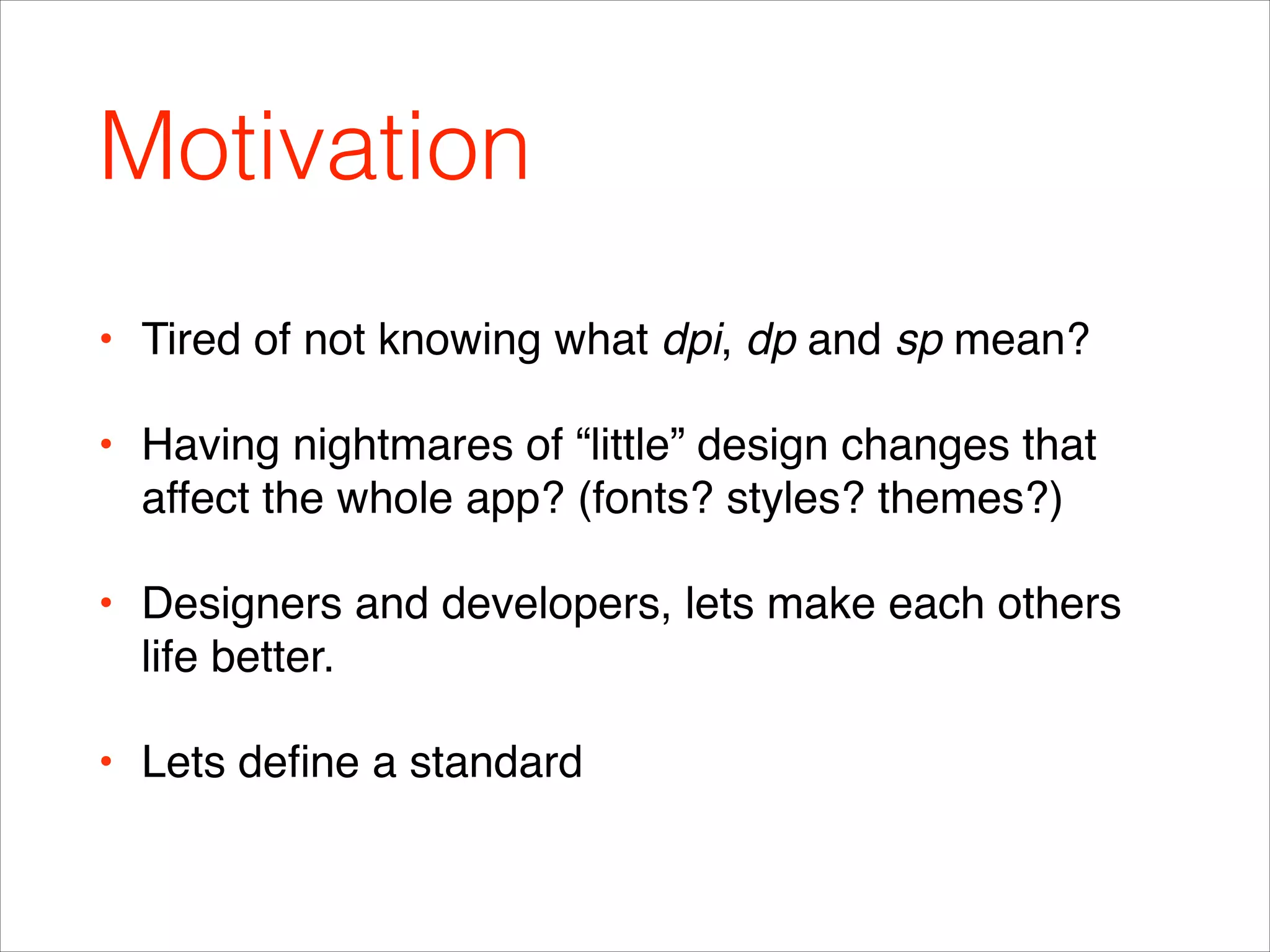 Motivation
• Tired of not knowing what dpi, dp and sp mean?!
• Having nightmares of “little” design changes that
affect the whole app? (fonts? styles? themes?) !
• Designers and developers, lets make each others
life better.!
• Lets deﬁne a standard
 