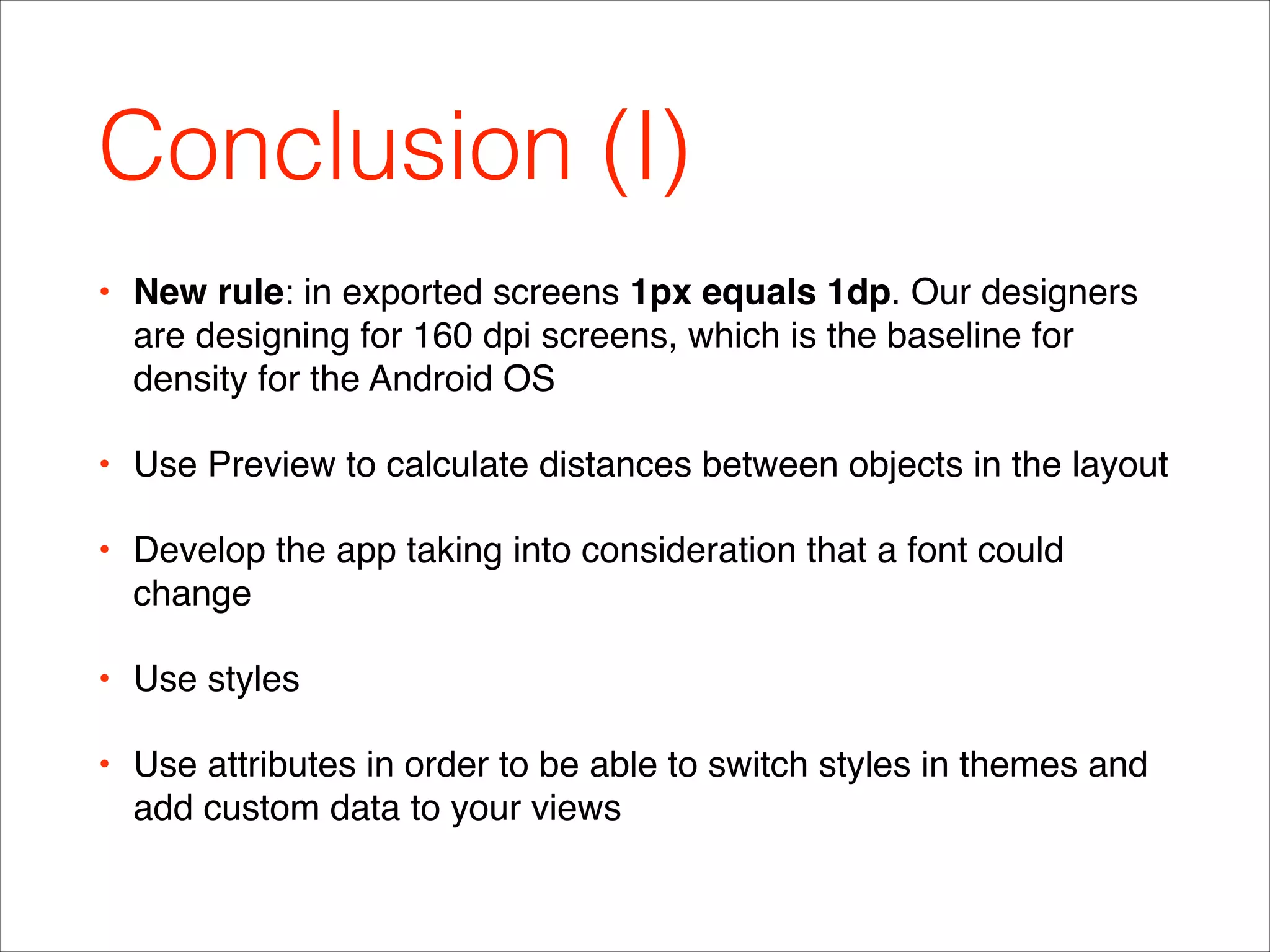 Conclusion (I)
• New rule: in exported screens 1px equals 1dp. Our designers
are designing for 160 dpi screens, which is the baseline for
density for the Android OS!
• Use Preview to calculate distances between objects in the layout!
• Develop the app taking into consideration that a font could
change!
• Use styles!
• Use attributes in order to be able to switch styles in themes and
add custom data to your views
 