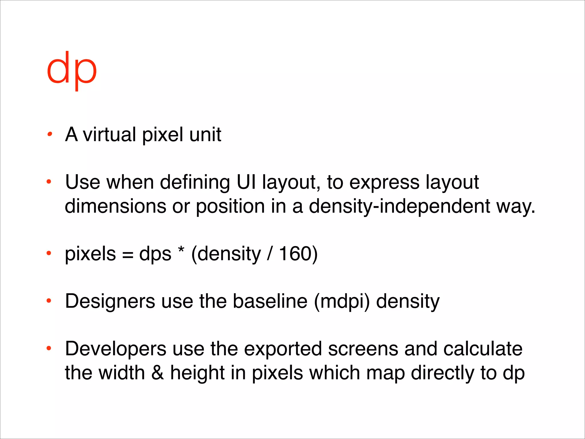 dp
• A virtual pixel unit !
• Use when deﬁning UI layout, to express layout
dimensions or position in a density-independent way.!
• pixels = dps * (density / 160)!
• Designers use the baseline (mdpi) density !
• Developers use the exported screens and calculate
the width & height in pixels which map directly to dp
 