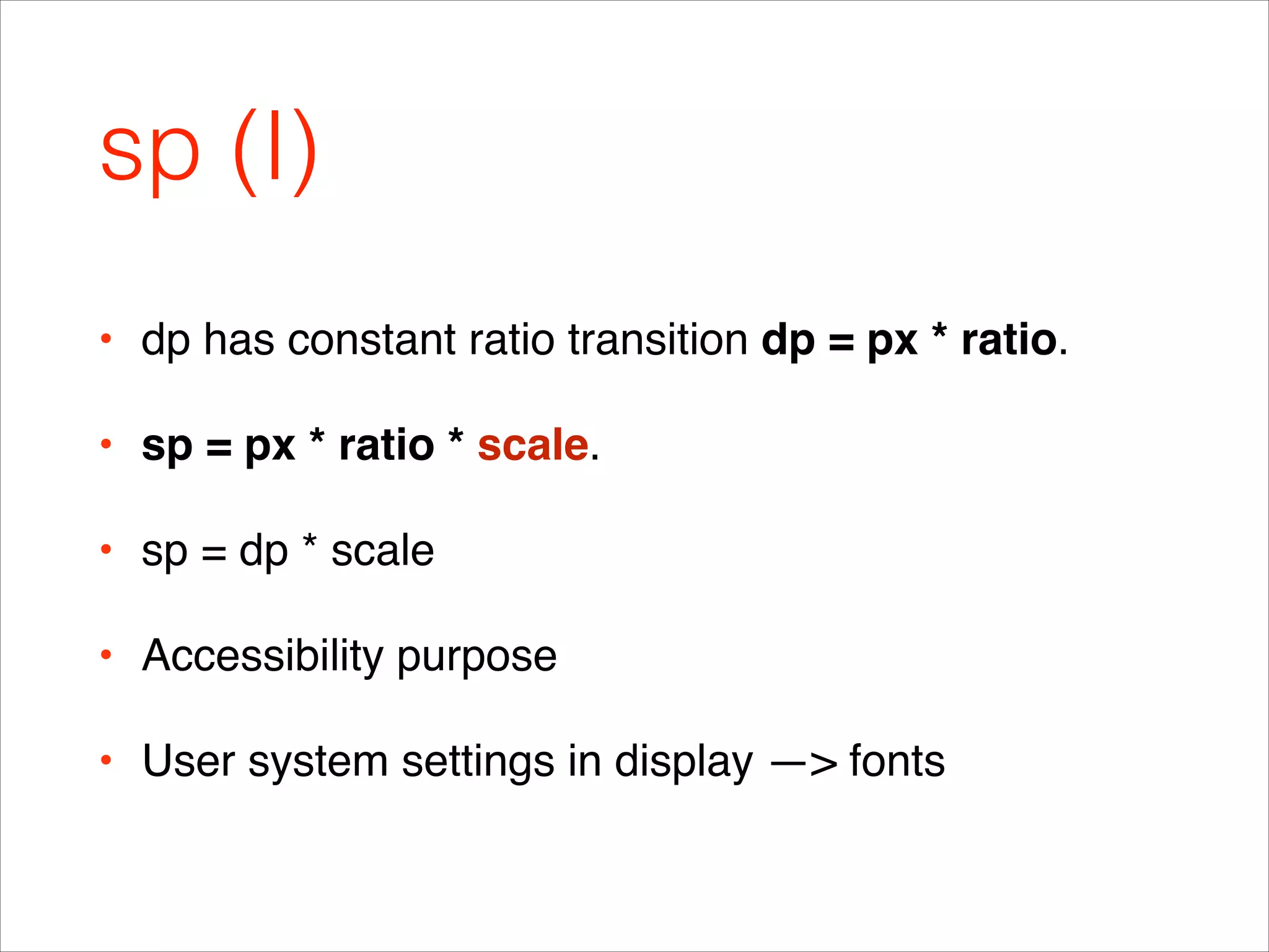 sp (I)
• dp has constant ratio transition dp = px * ratio.!
• sp = px * ratio * scale.!
• sp = dp * scale!
• Accessibility purpose!
• User system settings in display —> fonts
 