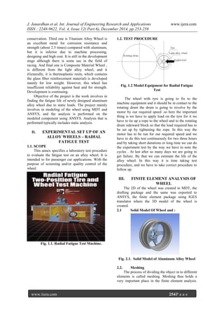 J. Janardhan et al. Int. Journal of Engineering Research and Applications www.ijera.com
ISSN : 2248-9622, Vol. 4, Issue 12( Part 6), December 2014, pp.253-258
www.ijera.com 254|P a g e
conservation. Third one is Titanium Alloy Wheel is
an excellent metal for corrosion resistance and
strength (about 2.5 times) compared with aluminum,
but it is inferior due to machine processing,
designing and high cost. It is still in the development
stage although there is some use in the field of
racing. And final one is Composite Material Wheel ,
is different from the light alloy wheel, and it
(Generally, it is thermoplastic resin, which contains
the glass fiber reinforcement material) is developed
mainly for low weight. However, this wheel has
insufficient reliability against heat and for strength.
Development is continuing.
Objective of the project is the work involves in
finding the fatigue life of newly designed aluminum
alloy wheel due to static loads. The project mainly
involves in modeling of the wheel using MDT and
ANSYS, and the analysis is performed on the
modeled component using ANSYS. Analysis that is
performed typically includes static analysis.
II. EXPERIMENTAL SET UP OF AN
ALLOY WHEELS – RADIAL
FATIGUE TEST
1.1. SCOPE
This annex specifies a laboratory test procedure
to evaluate the fatigue test on an alloy wheel. It is
intended to for passenger car applications. With the
purpose of screening and/or quality control of the
wheel.
Fig. 1.1. Radial Fatigue Test Machine.
1.2. TEST PROCEDURE
Fig. 1.2 Model Equipment for Radial Fatigue
Test
The wheel with tyre is going to fix to the
machine equipment and it should be in contact to the
rotating drum the drum is going to revolve by the
motor by our required speed .so here the important
thing is we have to apply load on the tyre for it we
have to tie up a rope to the wheel and to the rotating
drum sideward block so that the load required has to
be set up by tightening the rope. In this way the
motor has to be run for our required speed and we
have to do this test continuously for two three hours
and by taking short durations or long time we can do
the experiment test by the way we have to note the
cycles . At last after so many days we are going to
get failure. By that we can estimate the life of the
alloy wheel. In this way it is time taking test
procedure, and we have to take correct procedure to
follow up.
III. FINITE ELEMENT ANALYSIS OF
WHEEL
The 2D of the wheel was created in MDT, the
drafting package and the same was exported to
ANSYS, the finite element package using IGES
translator where the 3D model of the wheel is
created.
2.1 Solid Model Of Wheel and :
Fig. 2.1. Solid Model of Aluminum Alloy Wheel
2.2. Meshing
The process of dividing the object in to different
elements is called meshing. Meshing thus holds a
very important place in the finite element analysis.
 