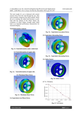J. Janardhan et al. Int. Journal of Engineering Research and Applications www.ijera.com
ISSN : 2248-9622, Vol. 4, Issue 12( Part 6), December 2014, pp.253-258
www.ijera.com 256|P a g e
The total weight of a car is balanced with vertical
reaction force from the road through the tyre. This
load constantly compresses the wheel radially. While
the car is running, the radial load becomes a cyclic
load with the rotation of the wheel. Hence, the
evaluation of wheel fatigue strength under radial
load is an important performance characteristic for
structural integrity.
Total Deformation Analysis
Fig. 3.1. Total deformation under radial load.
3.2 Total deformation of engine side:
Fig. 3.2. Total deformation of engine side.
3.3. Maximum Shear Stress
Fig. 3.3. Maximum Shear Stress
3.4. Equivalent (von-Mises) Stress.
Fig. 3.4. Equivalent (von-mises) Stress.
3.5. Equivalent Alternating Stress
Fig. 3.5. Equivalent Alternating Stress.
3.6. Safety Factor:
Fig. 3.6. Safety Factor.
3.7 S – N Curve:
Fig. 3.7 S-N Curve
 