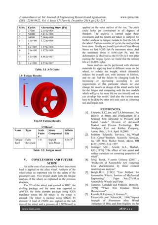 J. Janardhan et al. Int. Journal of Engineering Research and Applications www.ijera.com
ISSN : 2248-9622, Vol. 4, Issue 12( Part 6), December 2014, pp.253-258
www.ijera.com 257|P a g e
S.No. Cycles Alternating Stress (Pa)
1 17000 2.758e+008
2 50000 2.413e+008
3 34000 2.068e+008
4 1.4e+00
5
1.724e+008
5 8.e+005 1.379e+008
6 2.4e+00
6
1.172e+008
7 5.5e+00
7
8.963e+007
8 1.e+008 8.274e+007
Table. 3.1 S-N Curve
3.8 Fatigue Results:
Fig.3.8 Fatigue Results
3.9 Result:
Name Type Scale
Facto
r
Stress
Component
Infinite
Life
Fatigue
Tool
Fully
Reversed
1.0 Signed
Von-Mises
1.0x109
Table 3.2. Fatigue result
V. CONCLUSIONS AND FUTURE
SCOPE
As in the case of an automobile wheel maximum
load is applied on the alloy wheel. Analysis of the
wheel plays an important role for the safety of the
passenger cars. This project deals with the fatigue
analysis of the wheel, as explained in the previous
chapters.
The 2D of the wheel was created in MDT, the
drafting package and the same was exported to
ANSYS, the finite element package using IGES
translator where the 3D model of the wheel is
created. The wheel is meshed using SOLID 45
element. A load of 2500N was applied on the hub
area of the wheel and a pressure of 0.207N/mm2 is
applied on the outer surface of the rim. The pitch
circle holes are constrained in all degrees of
freedom. The analysis is carried under these
constraints and the results are taken to carryout for
further analysis i.e fatigue module to find the life of
the wheel. Various number of cycles the analysis has
been done. Finally we found Equivalent (Von-Mises)
Stress we find 9.205x1e6 Pa maximum stress. And
the minimum stress is 0.041x1e6 Pa. and the
deformation is observed as the 0.515x1e-1 mm after
running the fatigue cycles we found that the infinite
life at 1.0x109 cycles.
Same analysis can be performed with alternate
materials by applying load at different areas on the
wheel, to reduce the weight, which ultimately
reduces the overall cost, with increase in lifetime,
and we can find the failure by changing loads by
increasing or decreasing according to our
requirements of that particular wheels we also
change the models or design of the wheel and to test
for the fatigue and comparing with the two models
which will give the more life we can identify and we
can develop that model. And also the various tests
have to be done by other two tests such as cornering
test and impact test.
REFERENCES:
[1]. J.Stearns, P.C.Lam, and T.S.Srivastsans “An
analysis of Stress and Displacement in a
Rotating Rim subjected to Pressure and
Radial Loads.” Division of Advanced
Product and Process Technology. The
Goodyear Tyre and Rubber Company,
Akron, Ohio, U S A. April 14,2000.
[2]. Smithers Scientific Services, Inc.”Wheel
Test Center”Smithers Scientific Services,
Inc. 425 West Market Street, Akron, OH
44303-2099 U.S.A. 1997
[3]. Pottinger, M.G., Arnold, G.A., Marhall,
K.D.,[1976] “The effect of test speed and
surface curvature on cornering properties of
wheel”.
[4]. Ering Tonuk, Y.samin Unlusoy [2001] ,
“Prediction of Automobile tyre cornering
force characteristics by finite element
modeling and analysis”.
[5]. Wright,D.H., [1983] “Test Method for
Automotive Wheels, Institute of Mechanical
Engineering” Paper No.c278/83,in
Automobile Wheels and Tyres.
[6]. Cameron. Lonsdale and Francois. Demility.
[1999] “Wheel Rim Residual Stress
Measurement”.
[7]. Konishi,H.,Fujiware,A.,Katsura,T.,
Takeuchi,K.,and Nakata,M., 1996,”Impact
Strength of Aluminium alloy Wheel
(Influence of Disk and Rim Rigidity on the
 