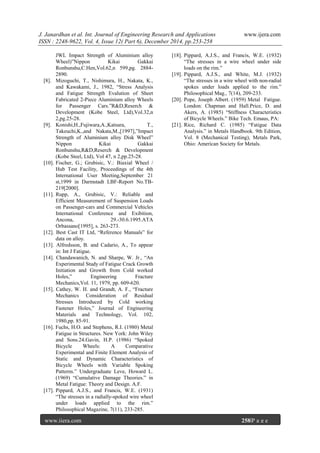 J. Janardhan et al. Int. Journal of Engineering Research and Applications www.ijera.com
ISSN : 2248-9622, Vol. 4, Issue 12( Part 6), December 2014, pp.253-258
www.ijera.com 258|P a g e
JWL Impact Strength of Aluminium alloy
Wheel)”Nippon Kikai Gakkai
Ronbunshu,C.Hen,Vol.62,n 599,pg. 2884-
2890.
[8]. Mizoguchi, T., Nishimura, H., Nakata, K.,
and Kawakami, J., 1982, “Stress Analysis
and Fatigue Strength Evalution of Sheet
Fabricated 2-Piece Aluminium alloy Wheels
for Passenger Cars.”R&D,Reserch &
Development (Kobe Steel, Ltd),Vol.32,n
2,pg.25-28.
[9]. Konishi,H.,Fujiwara,A.,Katsura, T.,
Takeuchi,K.,and Nakata,M.,[1997],”Impact
Strength of Aluminium alloy Disk Wheel”
Nippon Kikai Gakkai
Ronbunshu,R&D,Reserch & Development
(Kobe Steel, Ltd), Vol 47, n 2,pp.25-28.
[10]. Fischer, G.; Grubisic, V.: Biaxial Wheel /
Hub Test Facility, Proceedings of the 4th
International User Meeting,September 21
st,1999 in Darmstadt LBF-Report No.TB-
219[2000].
[11]. Rupp, A., Grubisic, V.: Reliable and
Efficient Measurement of Suspension Loads
on Passenger-cars and Commercial Vehicles
International Conference and Exibition,
Ancona, 29.-30.6.1995.ATA
Orbassano[1995], s. 263-273.
[12]. Best Cast IT Ltd, “Reference Manuals” for
data on alloy.
[13]. Alfredsson, B. and Cadario, A., To appear
in: Int J Fatigue.
[14]. Chandawanich, N. and Sharpe, W. Jr., “An
Experimental Study of Fatigue Crack Growth
Initiation and Growth from Cold worked
Holes,” Engineering Fracture
Mechanics,Vol. 11, 1979, pp. 609-620.
[15]. Cathey, W. H. and Grandt, A. F., “Fracture
Mechanics Consideration of Residual
Stresses Introduced by Cold working
Fastener Holes,” Journal of Engineering
Materials and Technology, Vol. 102,
1980,pp. 85-91.
[16]. Fuchs, H.O. and Stephens, R.I. (1980) Metal
Fatigue in Structures. New York: John Wiley
and Sons.24.Gavin, H.P. (1986) “Spoked
Bicycle Wheels: A Comparative
Experimental and Finite Element Analysis of
Static and Dynamic Characteristics of
Bicycle Wheels with Variable Spoking
Patterns.” Undergraduate Leve, Howard L.
(1969) “Cumulative Damage Theories.” in
Metal Fatigue: Theory and Design. A.F.
[17]. Pippard, A.J.S., and Francis, W.E. (1931)
“The stresses in a radially-spoked wire wheel
under loads applied to the rim.”
Philosophical Magazine, 7(11), 233-285.
[18]. Pippard, A.J.S., and Francis, W.E. (1932)
“The stresses in a wire wheel under side
loads on the rim.”
[19]. Pippard, A.J.S., and White, M.J. (1932)
“The stresses in a wire wheel with non-radial
spokes under loads applied to the rim.”
Philosophical Mag., 7(14), 209-233.
[20]. Pope, Joseph Albert. (1959) Metal Fatigue.
London: Chapman and Hall.Price, D. and
Akers, A. (1985) “Stiffness Characteristics
of Bicycle Wheels.” Bike Tech. Emaus, PA:
[21]. Rice, Richard C. (1985) “Fatigue Data
Analysis.” in Metals Handbook. 9th Edition,
Vol. 8 (Mechanical Testing), Metals Park,
Ohio: American Society for Metals.
 