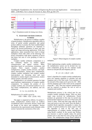 Gundlapalle Nandakishore Int. Journal of Engineering Research and Applications www.ijera.com
ISSN : 2248-9622, Vol. 4, Issue 6( Version 5), June 2014, pp.265-270
www.ijera.com 269 | P a g e
Fig. 8. Simulation results for timing wave forms.
V. EXTENSION METHOD COMPLEX
NUMBERS
Multiplication is the process of adding a number
of partial products. Multiplication algorithms differ in
terms of partial product generation and partial
product addition to produce the final result[8].Higher
throughput arithmetic operations are important to
achieve the desired performance in many real time
signal and image processing applications. With time
applications, many researchers have tried to design
multipliers which offer either of the following- low
power consumption, high speed, regularity of layout
and hence less area or even grouping of them in
multiplier.
Complex number arithmetic computation is a
key arithmetic feature in modem digital
communication and optical systems. Many
algorithms based on convolutions, correlations, and
complex filters require complex number
multiplication, complex number division, and high-
speed inner-products. Among these computations,
complex number multipliers and complex number
inner-products are becoming more and more
demanded in modem digital communication, modem
optical systems, and radar systems.
Multiplication is an essential operation for high
speed hardware implementation of complex number
computation. To compute the product of two
complex numbers, the conventional method is to use
four binary multiplications, one addition, and one
subtraction.
A = A,+ JA, AND B=B,+ JB,
Multiplication of A and B is given by
AXE = ARB, - A,B, + j(A,B, +A$,)
The paper is organized as follows. In section 2,
Vedic multiplication method based on Urdhava
Tiryakbhyam sutra is discussed. Section 3 deals with
the design of the above said multiplier. Section
4summarizes the experimental results obtained, while
section 5 presents the conclusions of the work.
Figure 9. Block diagram of complex number
multiplier.
While implementing complex number multiplication,
the multiplication system can be divided into two
main components giving the two separate results
known as real part (R) and imaginary part (I).
R + j I = (A + j B) (C + j D)
Gauss‟s algorithm for complex number multiplication
gives two separate equations to calculate real and
imaginary part of the final result. From equation (1)
the real part of the output can be given by (AC - BD),
and the imaginary part of the result can be computed
using (BC + AD). Thus four separate multiplications
and are required to produce the real as well as
imaginary part numbers.
Multiplication process is the critical part for any
complex number multiplier design. There are three
major steps involved for multiplication. Partial
products are generated in first step. In second step
partial product reduction to one row of final sums and
carries is done .Third and final stage adds the final
sums and carries to give the result. Since the Radix 4
modified Booth algorithm miscapable to reduce the
number of partial products by nearly equal to half,
this algorithm is used in the first step of
implementation of complex number multiplication
using Booth‟s method. In the second step Wallace
tree structure is used to rapidly reduce the partial
product rows to the final two rows giving sums and
carries. The multiplication design based onRadix-4
 