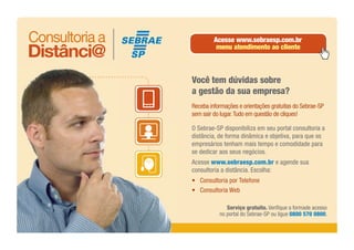 Serviço gratuito. Verifique a formade acesso
no portal do Sebrae-SP ou ligue 0800 570 0800.
Você tem dúvidas sobre
a gestão da sua empresa?
Receba informações e orientações gratuitas do Sebrae-SP
sem sair do lugar.Tudo em questão de cliques!
O Sebrae-SP disponibiliza em seu portal consultoria a
distância, de forma dinâmica e objetiva, para que os
empresários tenham mais tempo e comodidade para
se dedicar aos seus negócios.
Acesse www.sebraesp.com.br e agende sua
consultoria a distância. Escolha:
• Consultoria por Telefone
• Consultoria Web
Acesse www.sebraesp.com.br
menu atendimento ao cliente
 