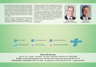Alencar Burti
Presidente do Conselho
Se você quer ser empresário, conhece um empreende-
dor ou já está no mercado e pretende ampliar seu negó-
cio, é hora de saber mais sobre o Sebrae-SP. Oferece-
mos orientação, a grande maioria delas gratuita, visando
capacitar o dono ou futuro empreendedor de um negócio
próprio, dando-lhe condições de desenvolver uma ges-
tão bem planejada, com informações sobre mercado,
tecnologia, e oportunidades de crescimento no Brasil
e no exterior.
Cobrimos os quatro setores da economia (comércio,
indústria, serviços e agronegócios) e nossas ações
pretendem sensibilizar potenciais empresários, mi-
croempreendedores individuais (MEI), microempresas,
empresas de pequeno porte e produtores rurais, colo-
cando à disposição cursos, cartilhas sobre uma enorme
variedade de temas, oficinas, palestras, projetos,
programas e consultorias individuais e coletivas.
Concentramos nesta agenda uma série de informações
que serão extremamente úteis. O Sebrae-SP está pre-
sente em todo o Estado de São Paulo. São 33 escritórios
regionais, 12 Pontos de Atendimento ao Empreende-
dor (PAs) e 104 Postos Sebrae-SP de Atendimento ao
Empreendedor (PAEs) preparados para prestar um
serviço de qualidade a quem o procurar.
Conte conosco.
Um abraço,
Ivan Hussni
Diretor Técnico
Sebrae-SP Barretos
Rua 14, 735 - Centro - Barretos - SP. CEP 14780-040. Fone/Fax: (17) 3323-2899
E-mail: erbarretos@sebraesp.com.br. Atendimento de segunda a sexta, das 09h às 17h
Informações e inscrições: 0800 570 0800 - De segunda a sexta, das 08h às 20h - Ligação gratuita
 