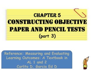 Chapter 5
Constructing Objective
Paper And Pencil Tests
(part 3)
Reference: Measuring and Evaluating
Learning Outcomes: A Textbook in
AL 1 and 2
Carlito D. Garcia Ed D
 