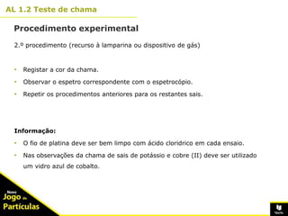 10º
AL 1.2 Teste de chama
11
Procedimento experimental
2.º procedimento (recurso à lamparina ou dispositivo de gás)
• Registar a cor da chama.
• Observar o espetro correspondente com o espetrocópio.
• Repetir os procedimentos anteriores para os restantes sais.
Informação:
• O fio de platina deve ser bem limpo com ácido cloridrico em cada ensaio.
• Nas observações da chama de sais de potássio e cobre (II) deve ser utilizado
um vidro azul de cobalto.
 