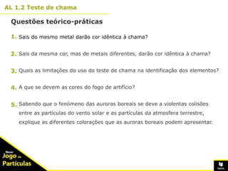 10º
AL 1.2 Teste de chama
Questões teórico-práticas
13
Sais do mesmo metal darão cor idêntica à chama?
Sais da mesma cor, mas de metais diferentes, darão cor idêntica à chama?
Quais as limitações do uso do teste de chama na identificação dos elementos?
A que se devem as cores do fogo de artifício?
Sabendo que o fenómeno das auroras boreais se deve a violentas colisões
entre as partículas do vento solar e as partículas da atmosfera terrestre,
explique as diferentes colorações que as auroras boreais podem apresentar.
1.
2.
3.
4.
5.
 