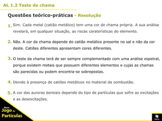 10º
AL 1.2 Teste de chama
14
Sim. Cada metal (catião metálico) tem uma cor de chama própria. A sua análise
revelará, em qualquer situação, as riscas caraterísticas do elemento.
Não. A cor da chama depende do catião metálico presente no sal e não da cor
deste. Catiões diferentes apresentam cores diferentes.
O teste da chama terá de ser sempre complementado com uma análise espetral,
porque existem metais que possuem diferentes elementos e cujas as chamas
são parecidas ou podem encontra-se sobrepostas.
Devido à presença de catiões metálicos no material da combustão.
A cor das auroras boreiais depende do tipo de partículas que sofre as excitações
e as desexcitações.
Questões teórico-práticas - Resolução
1.
2.
3.
4.
5.
 