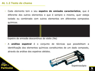 10º
AL 1.2 Teste de chama
3
• Cada elemento tem o seu espetro de emissão característico, que é
diferente dos outros elementos e que é sempre o mesmo, quer esteja
isolado ou combinado com outros elementos em diferentes compostos
químicos.
• A análise espetral é o conjunto de técnicas que possibilitam a
identificação dos elementos químicos constituintes de um dado composto,
através da análise dos espetros obtidos.
Espetro de emissão descontínuo do sódio (Na)
Espetroscópio
 