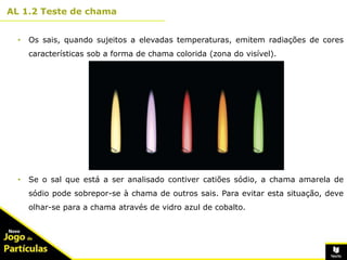 10º
AL 1.2 Teste de chama
4
• Os sais, quando sujeitos a elevadas temperaturas, emitem radiações de cores
características sob a forma de chama colorida (zona do visível).
• Se o sal que está a ser analisado contiver catiões sódio, a chama amarela de
sódio pode sobrepor-se à chama de outros sais. Para evitar esta situação, deve
olhar-se para a chama através de vidro azul de cobalto.
 