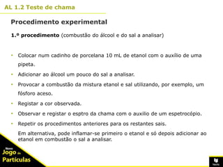 10º
AL 1.2 Teste de chama
Procedimento experimental
8
1.º procedimento (combustão do álcool e do sal a analisar)
• Colocar num cadinho de porcelana 10 mL de etanol com o auxílio de uma
pipeta.
• Adicionar ao álcool um pouco do sal a analisar.
• Provocar a combustão da mistura etanol e sal utilizando, por exemplo, um
fósforo aceso.
• Registar a cor observada.
• Observar e registar o esptro da chama com o auxilio de um espetrocópio.
• Repetir os procedimentos anteriores para os restantes sais.
Em alternativa, pode inflamar-se primeiro o etanol e só depois adicionar ao
etanol em combustão o sal a analisar.
 