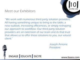 “We work with numerous third party solution providers.
All having something unique to bring to the table; a
new outlook, increasing efficiencies, or simply reshaping
our approach to workflow. Our third party solution
providers are an extension of our team and its that trust
that allows us to offer those solutions to you, our valued
client.”
Meet our Exhibitors
Joseph Arnone
President
 