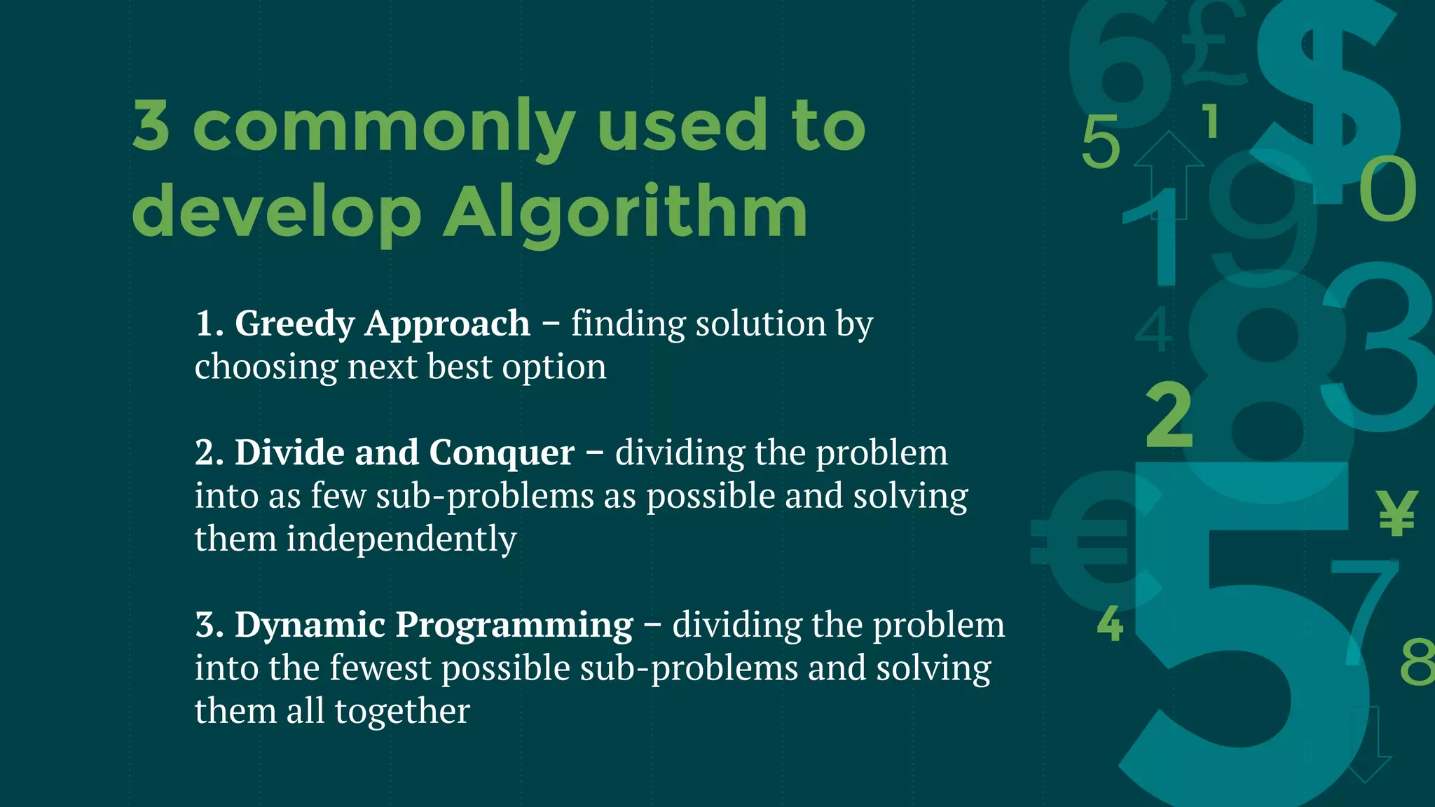 1. Greedy Approach − finding solution by
choosing next best option
2. Divide and Conquer − dividing the problem
into as few sub-problems as possible and solving
them independently
3. Dynamic Programming − dividing the problem
into the fewest possible sub-problems and solving
them all together
3 commonly used to
develop Algorithm
 