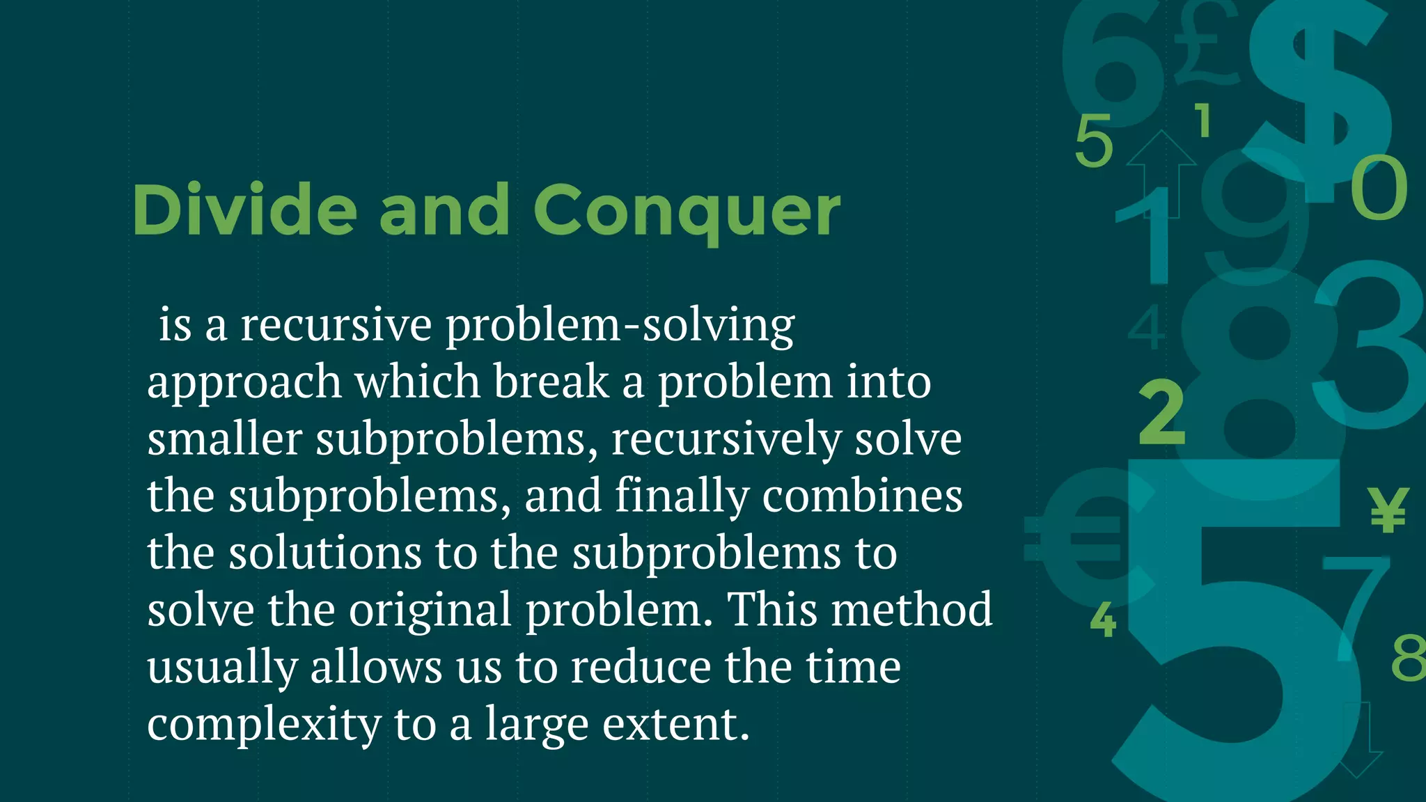 is a recursive problem-solving
approach which break a problem into
smaller subproblems, recursively solve
the subproblems, and finally combines
the solutions to the subproblems to
solve the original problem. This method
usually allows us to reduce the time
complexity to a large extent.
Divide and Conquer
 