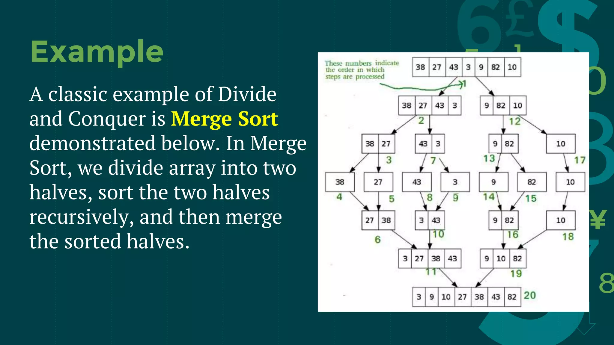 A classic example of Divide
and Conquer is Merge Sort
demonstrated below. In Merge
Sort, we divide array into two
halves, sort the two halves
recursively, and then merge
the sorted halves.
Example
 