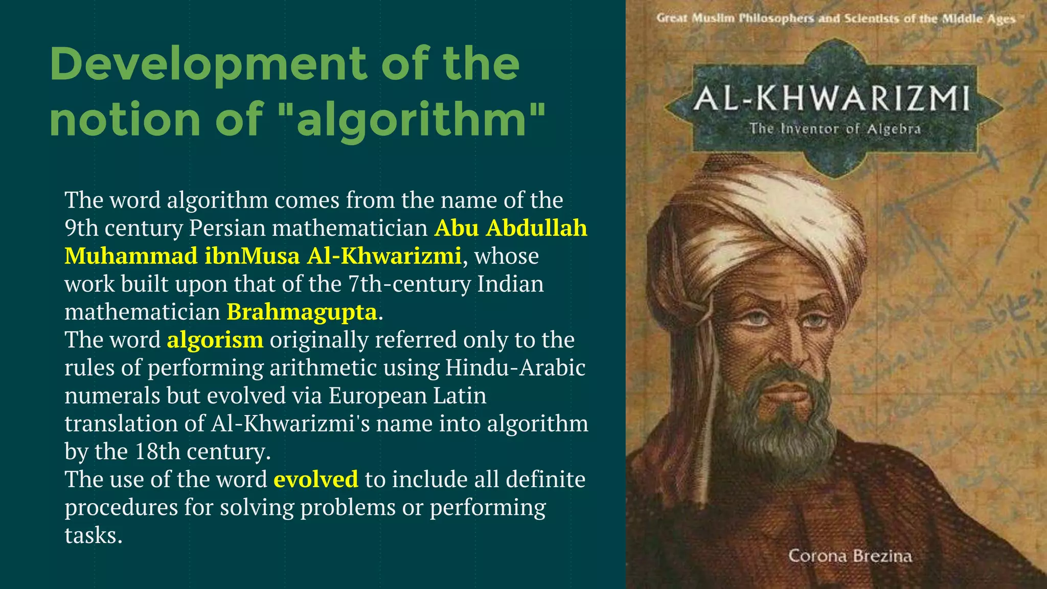 Development of the
notion of "algorithm"
The word algorithm comes from the name of the
9th century Persian mathematician Abu Abdullah
Muhammad ibnMusa Al-Khwarizmi, whose
work built upon that of the 7th-century Indian
mathematician Brahmagupta.
The word algorism originally referred only to the
rules of performing arithmetic using Hindu-Arabic
numerals but evolved via European Latin
translation of Al-Khwarizmi's name into algorithm
by the 18th century.
The use of the word evolved to include all definite
procedures for solving problems or performing
tasks.
 