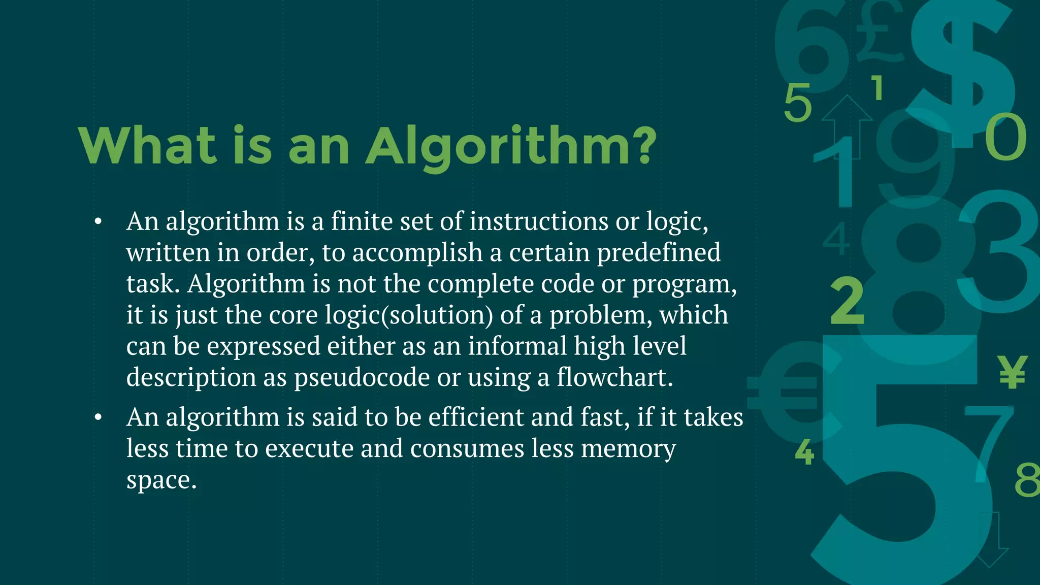 What is an Algorithm?
• An algorithm is a finite set of instructions or logic,
written in order, to accomplish a certain predefined
task. Algorithm is not the complete code or program,
it is just the core logic(solution) of a problem, which
can be expressed either as an informal high level
description as pseudocode or using a flowchart.
• An algorithm is said to be efficient and fast, if it takes
less time to execute and consumes less memory
space.
 